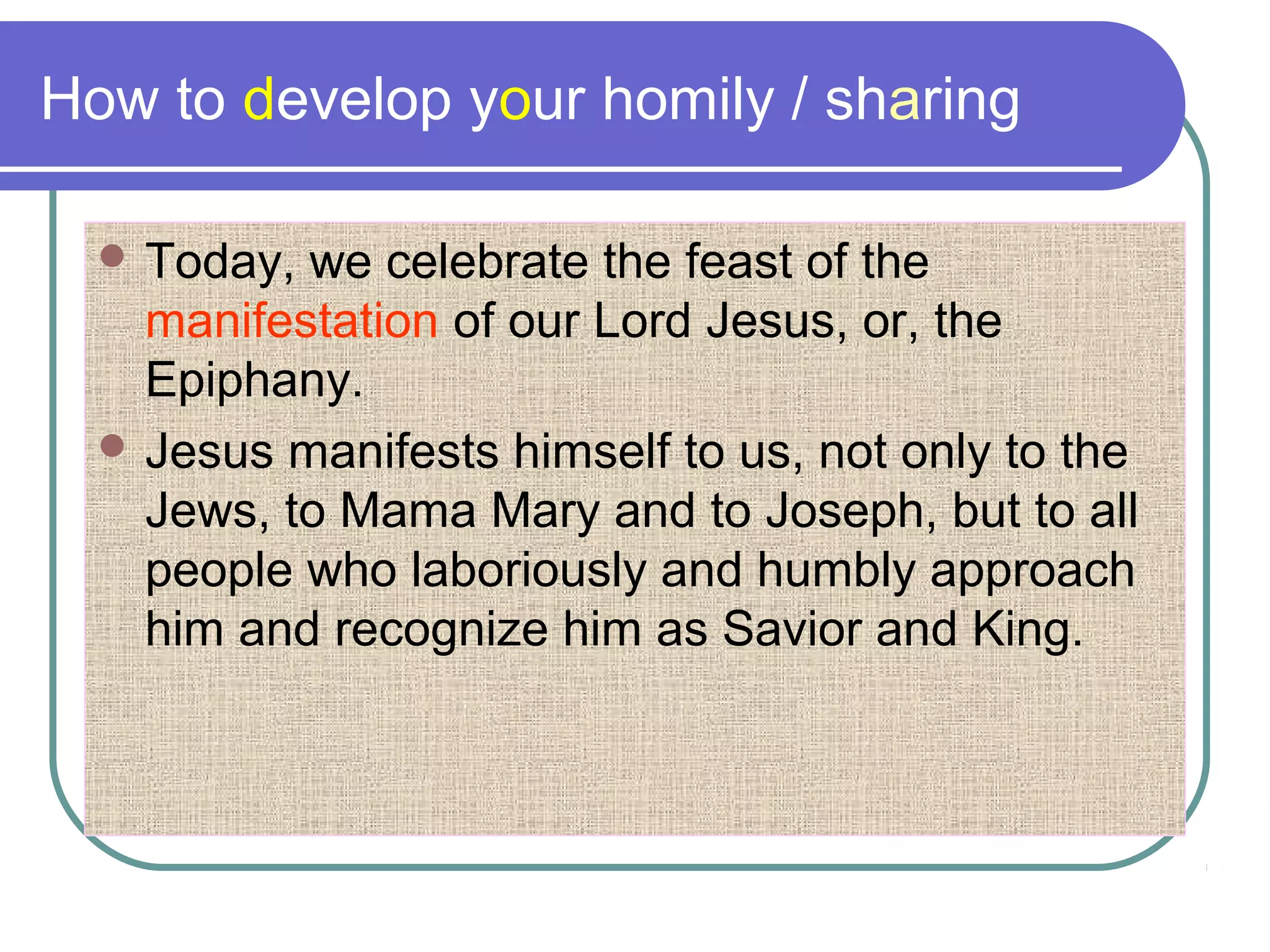 How to develop your homily / sharing
 Today, we celebrate the feast of the
manifestation of our Lord Jesus, or, the
Epiphany.
 Jesus manifests himself to us, not only to the
Jews, to Mama Mary and to Joseph, but to all
people who laboriously and humbly approach
him and recognize him as Savior and King.
 