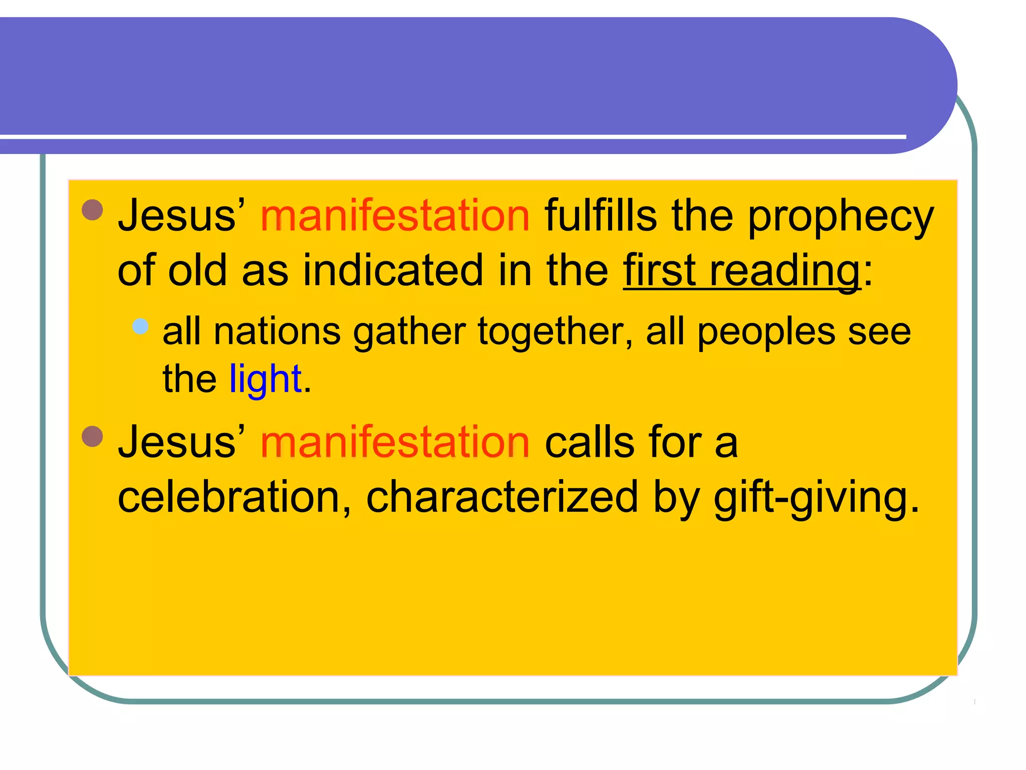Jesus’ manifestation fulfills the prophecy
of old as indicated in the first reading:
all nations gather together, all peoples see
the light.
Jesus’ manifestation calls for a
celebration, characterized by gift-giving.
 