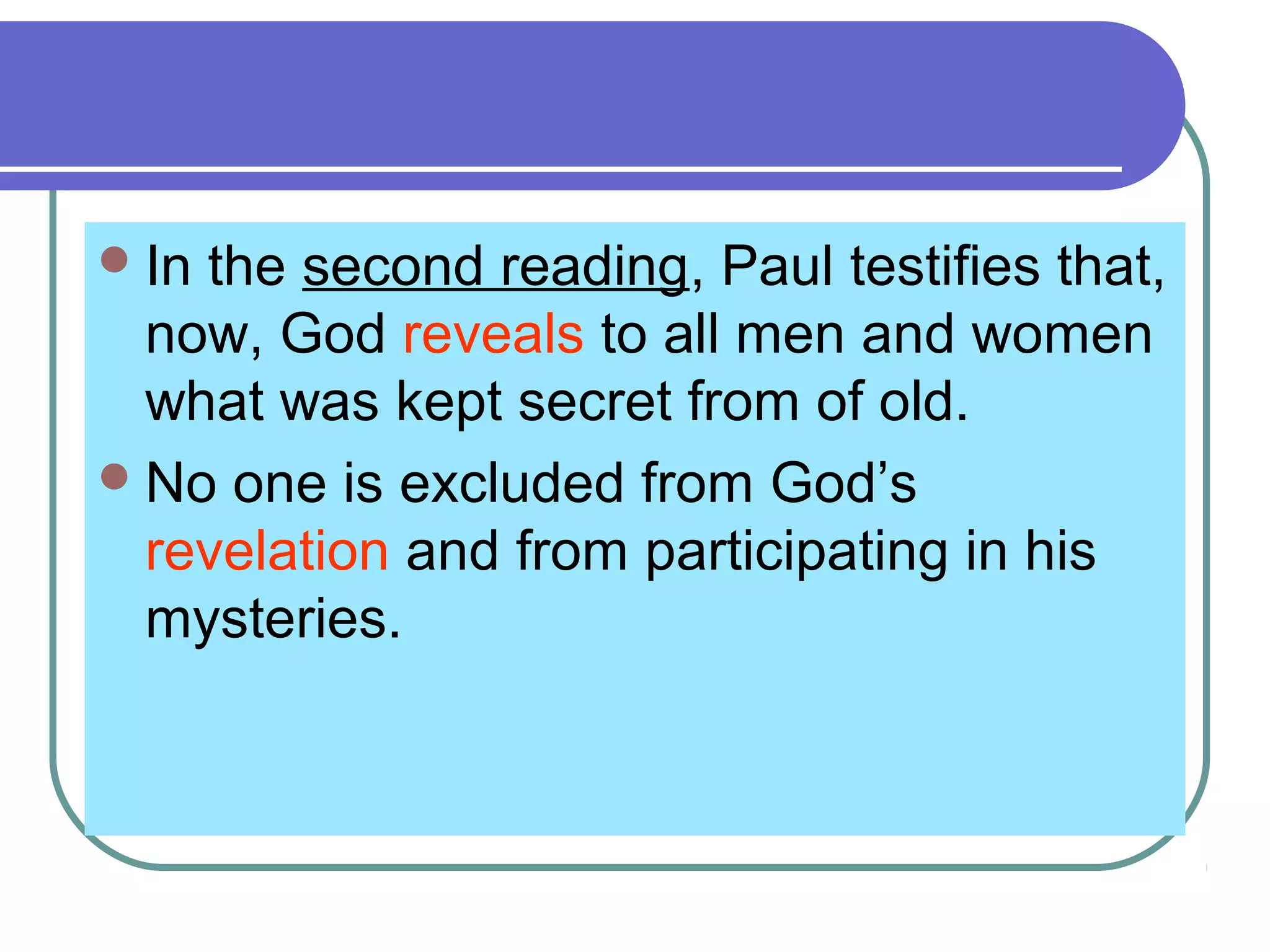 In the second reading, Paul testifies that,
now, God reveals to all men and women
what was kept secret from of old.
No one is excluded from God’s
revelation and from participating in his
mysteries.
 