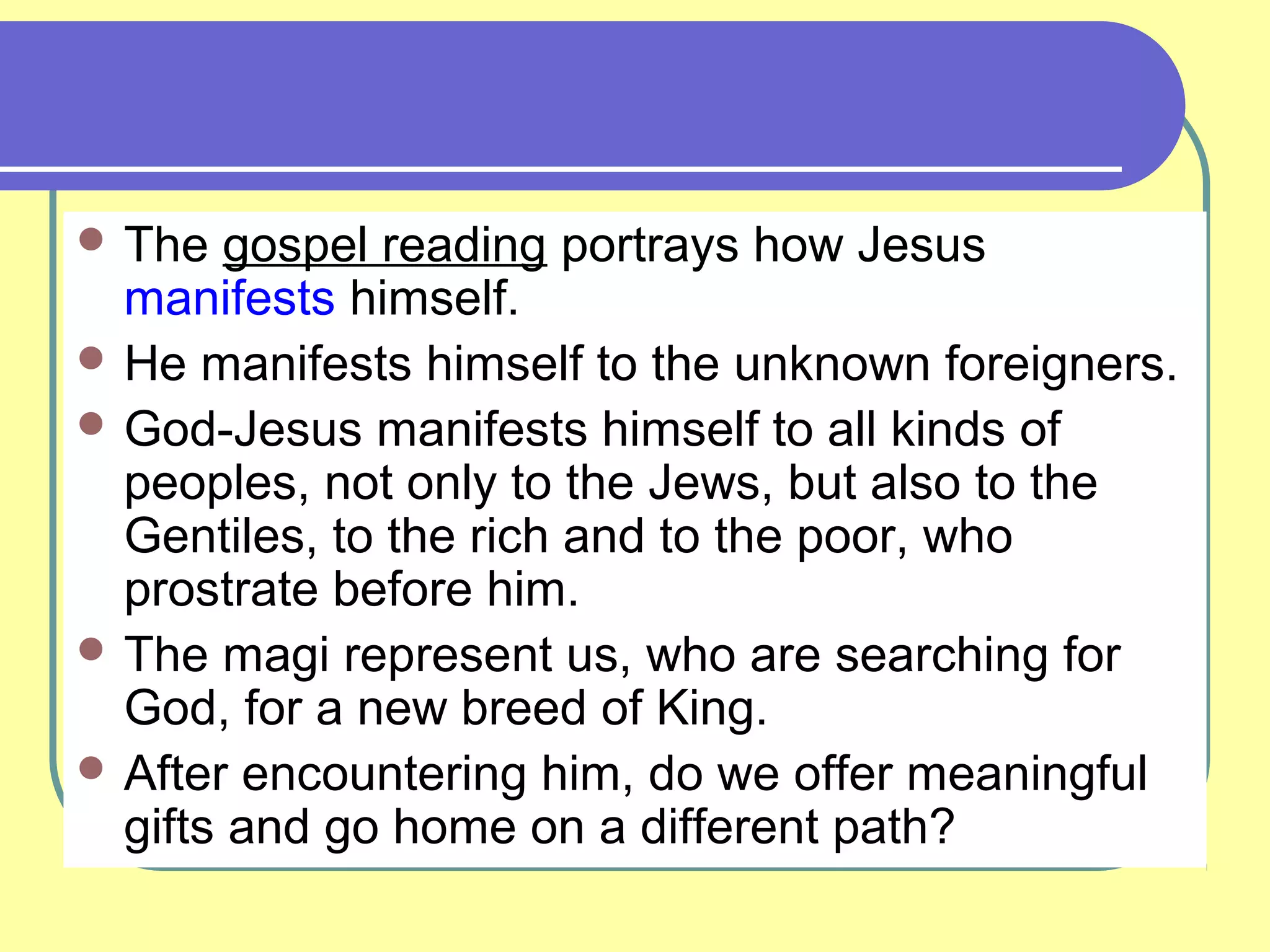  The gospel reading portrays how Jesus
manifests himself.
 He manifests himself to the unknown foreigners.
 God-Jesus manifests himself to all kinds of
peoples, not only to the Jews, but also to the
Gentiles, to the rich and to the poor, who
prostrate before him.
 The magi represent us, who are searching for
God, for a new breed of King.
 After encountering him, do we offer meaningful
gifts and go home on a different path?
 