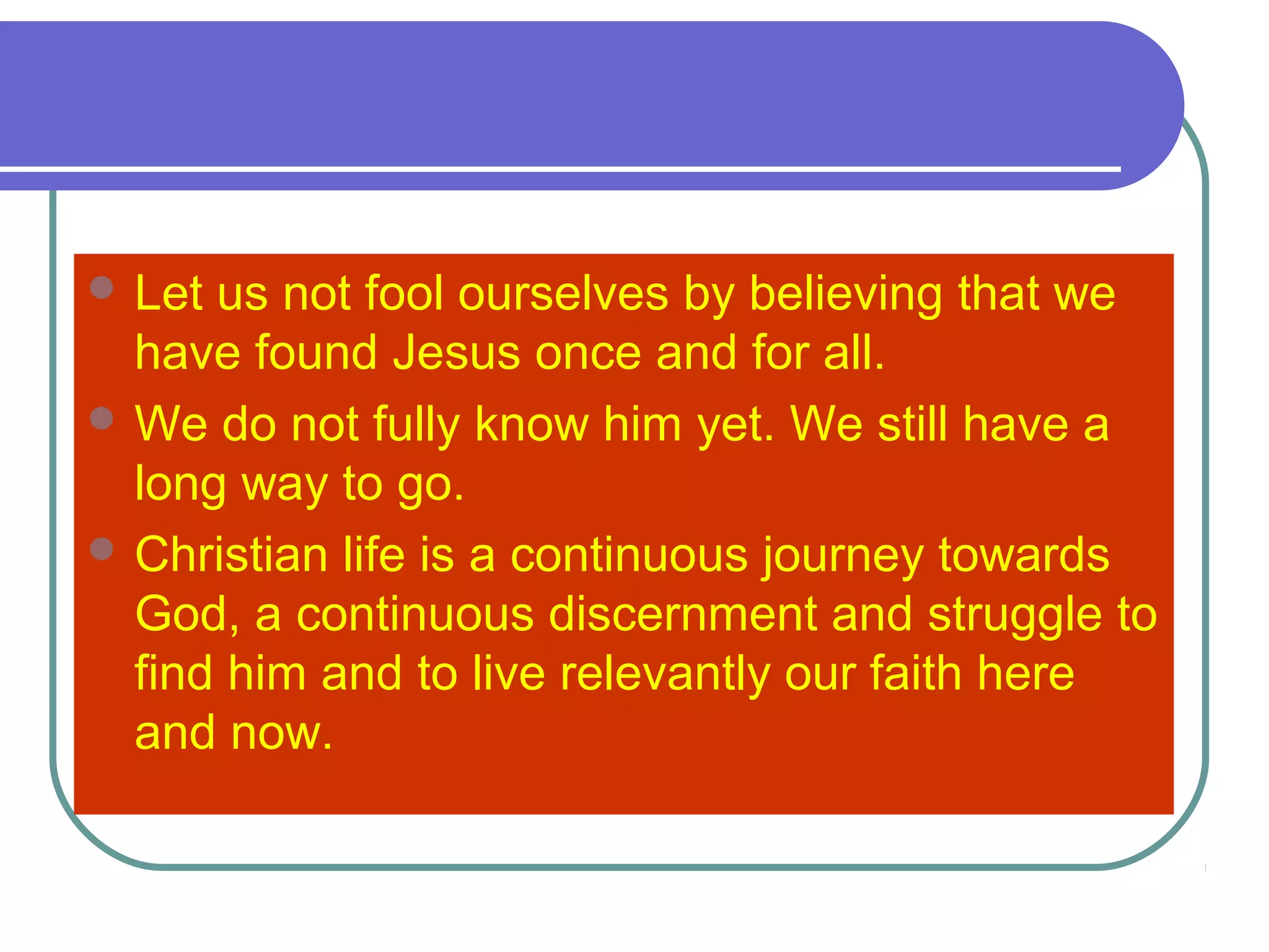  Let us not fool ourselves by believing that we
have found Jesus once and for all.
 We do not fully know him yet. We still have a
long way to go.
 Christian life is a continuous journey towards
God, a continuous discernment and struggle to
find him and to live relevantly our faith here
and now.
 