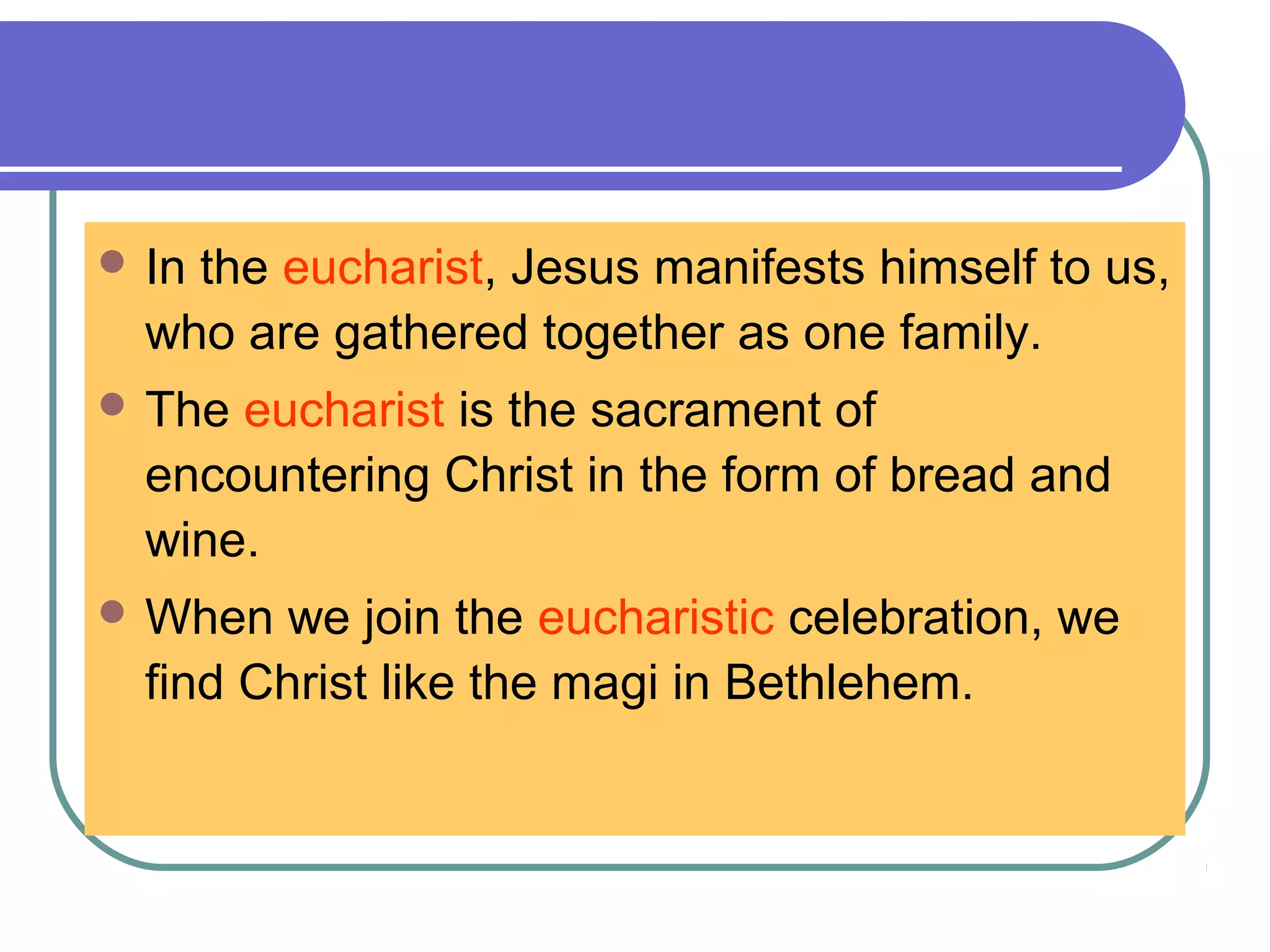  In the eucharist, Jesus manifests himself to us,
who are gathered together as one family.
 The eucharist is the sacrament of
encountering Christ in the form of bread and
wine.
 When we join the eucharistic celebration, we
find Christ like the magi in Bethlehem.
 