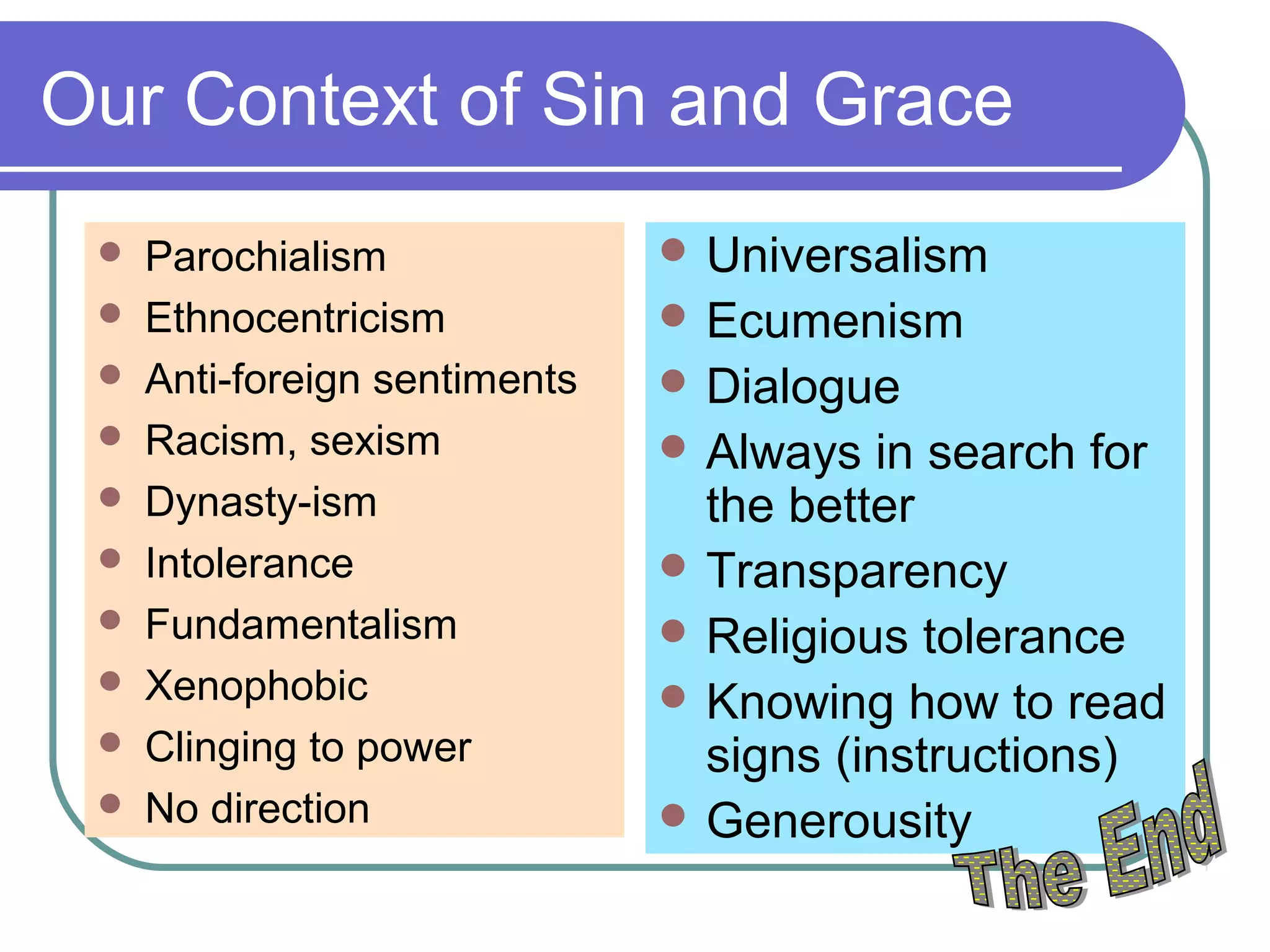 Our Context of Sin and Grace
 Parochialism
 Ethnocentricism
 Anti-foreign sentiments
 Racism, sexism
 Dynasty-ism
 Intolerance
 Fundamentalism
 Xenophobic
 Clinging to power
 No direction
 Universalism
 Ecumenism
 Dialogue
 Always in search for
the better
 Transparency
 Religious tolerance
 Knowing how to read
signs (instructions)
 Generousity
 