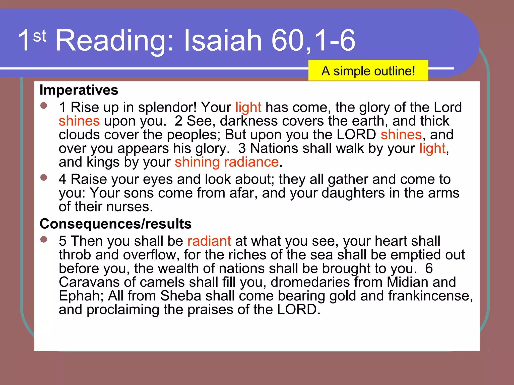 1st
Reading: Isaiah 60,1-6
Imperatives
 1 Rise up in splendor! Your light has come, the glory of the Lord
shines upon you. 2 See, darkness covers the earth, and thick
clouds cover the peoples; But upon you the LORD shines, and
over you appears his glory. 3 Nations shall walk by your light,
and kings by your shining radiance.
 4 Raise your eyes and look about; they all gather and come to
you: Your sons come from afar, and your daughters in the arms
of their nurses.
Consequences/results
 5 Then you shall be radiant at what you see, your heart shall
throb and overflow, for the riches of the sea shall be emptied out
before you, the wealth of nations shall be brought to you. 6
Caravans of camels shall fill you, dromedaries from Midian and
Ephah; All from Sheba shall come bearing gold and frankincense,
and proclaiming the praises of the LORD.
A simple outline!
 
