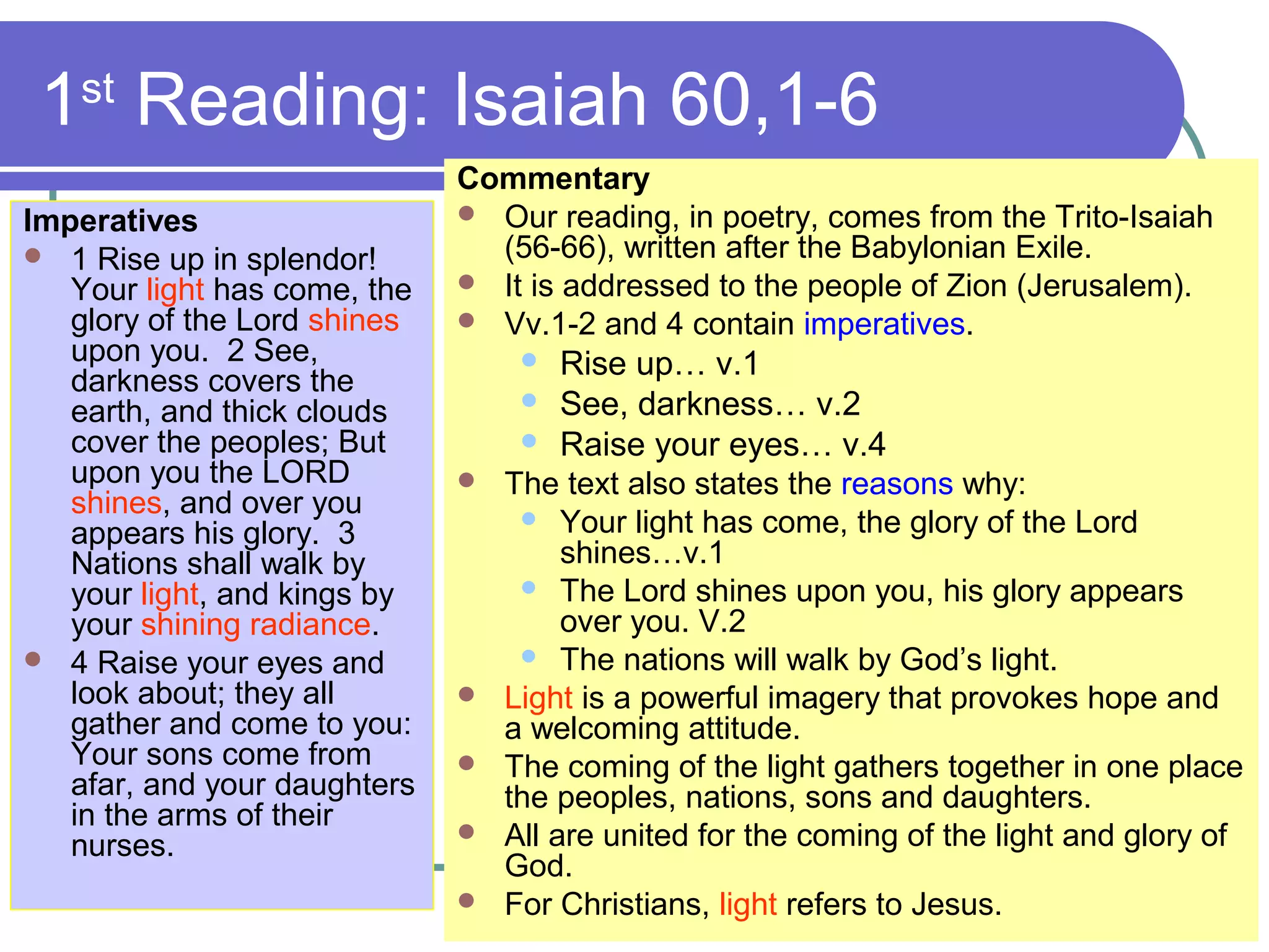 1st
Reading: Isaiah 60,1-6
Imperatives
 1 Rise up in splendor!
Your light has come, the
glory of the Lord shines
upon you. 2 See,
darkness covers the
earth, and thick clouds
cover the peoples; But
upon you the LORD
shines, and over you
appears his glory. 3
Nations shall walk by
your light, and kings by
your shining radiance.
 4 Raise your eyes and
look about; they all
gather and come to you:
Your sons come from
afar, and your daughters
in the arms of their
nurses.
Commentary
 Our reading, in poetry, comes from the Trito-Isaiah
(56-66), written after the Babylonian Exile.
 It is addressed to the people of Zion (Jerusalem).
 Vv.1-2 and 4 contain imperatives.
 Rise up… v.1
 See, darkness… v.2
 Raise your eyes… v.4
 The text also states the reasons why:
 Your light has come, the glory of the Lord
shines…v.1
 The Lord shines upon you, his glory appears
over you. V.2
 The nations will walk by God’s light.
 Light is a powerful imagery that provokes hope and
a welcoming attitude.
 The coming of the light gathers together in one place
the peoples, nations, sons and daughters.
 All are united for the coming of the light and glory of
God.
 For Christians, light refers to Jesus.
 