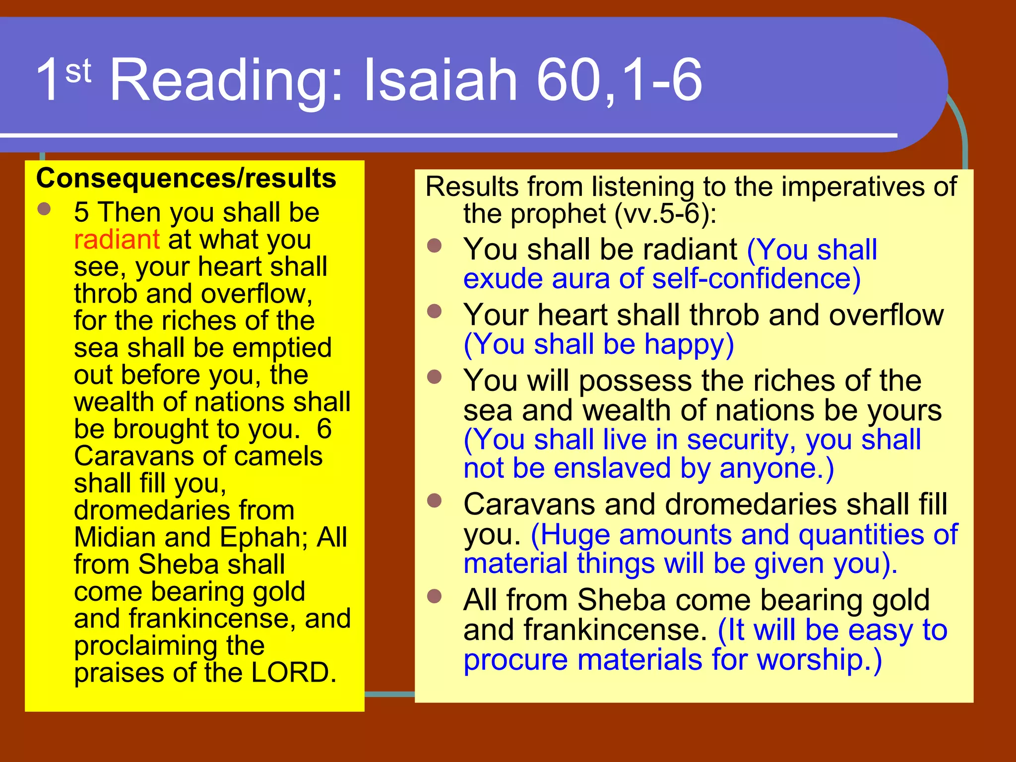 1st
Reading: Isaiah 60,1-6
Consequences/results
 5 Then you shall be
radiant at what you
see, your heart shall
throb and overflow,
for the riches of the
sea shall be emptied
out before you, the
wealth of nations shall
be brought to you. 6
Caravans of camels
shall fill you,
dromedaries from
Midian and Ephah; All
from Sheba shall
come bearing gold
and frankincense, and
proclaiming the
praises of the LORD.
Results from listening to the imperatives of
the prophet (vv.5-6):
 You shall be radiant (You shall
exude aura of self-confidence)
 Your heart shall throb and overflow
(You shall be happy)
 You will possess the riches of the
sea and wealth of nations be yours
(You shall live in security, you shall
not be enslaved by anyone.)
 Caravans and dromedaries shall fill
you. (Huge amounts and quantities of
material things will be given you).
 All from Sheba come bearing gold
and frankincense. (It will be easy to
procure materials for worship.)
 