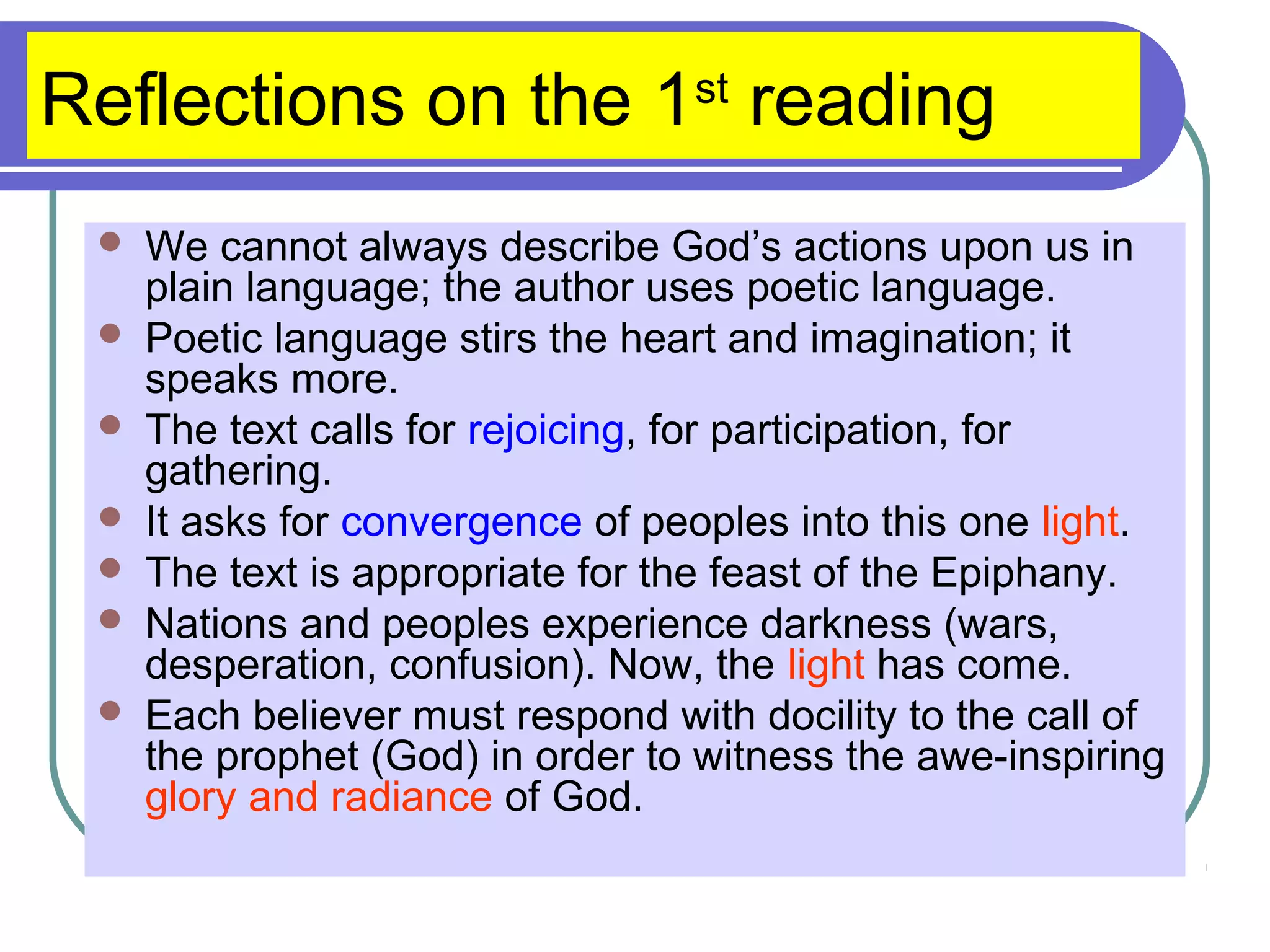 Reflections on the 1st
reading
 We cannot always describe God’s actions upon us in
plain language; the author uses poetic language.
 Poetic language stirs the heart and imagination; it
speaks more.
 The text calls for rejoicing, for participation, for
gathering.
 It asks for convergence of peoples into this one light.
 The text is appropriate for the feast of the Epiphany.
 Nations and peoples experience darkness (wars,
desperation, confusion). Now, the light has come.
 Each believer must respond with docility to the call of
the prophet (God) in order to witness the awe-inspiring
glory and radiance of God.
 