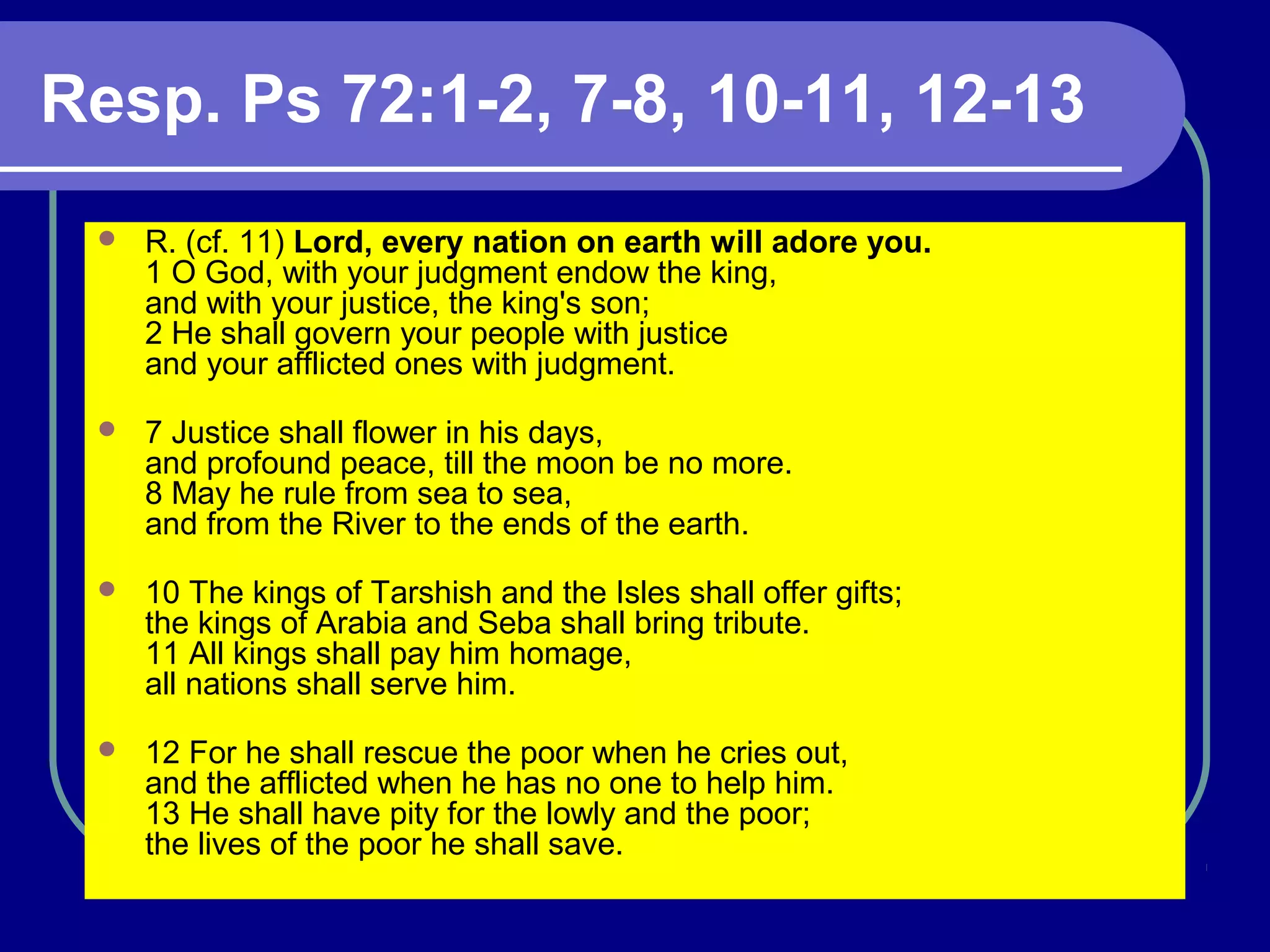 Resp. Ps 72:1-2, 7-8, 10-11, 12-13
 R. (cf. 11) Lord, every nation on earth will adore you.
1 O God, with your judgment endow the king,
and with your justice, the king's son;
2 He shall govern your people with justice
and your afflicted ones with judgment.
 7 Justice shall flower in his days,
and profound peace, till the moon be no more.
8 May he rule from sea to sea,
and from the River to the ends of the earth.
 10 The kings of Tarshish and the Isles shall offer gifts;
the kings of Arabia and Seba shall bring tribute.
11 All kings shall pay him homage,
all nations shall serve him.
 12 For he shall rescue the poor when he cries out,
and the afflicted when he has no one to help him.
13 He shall have pity for the lowly and the poor;
the lives of the poor he shall save.
 