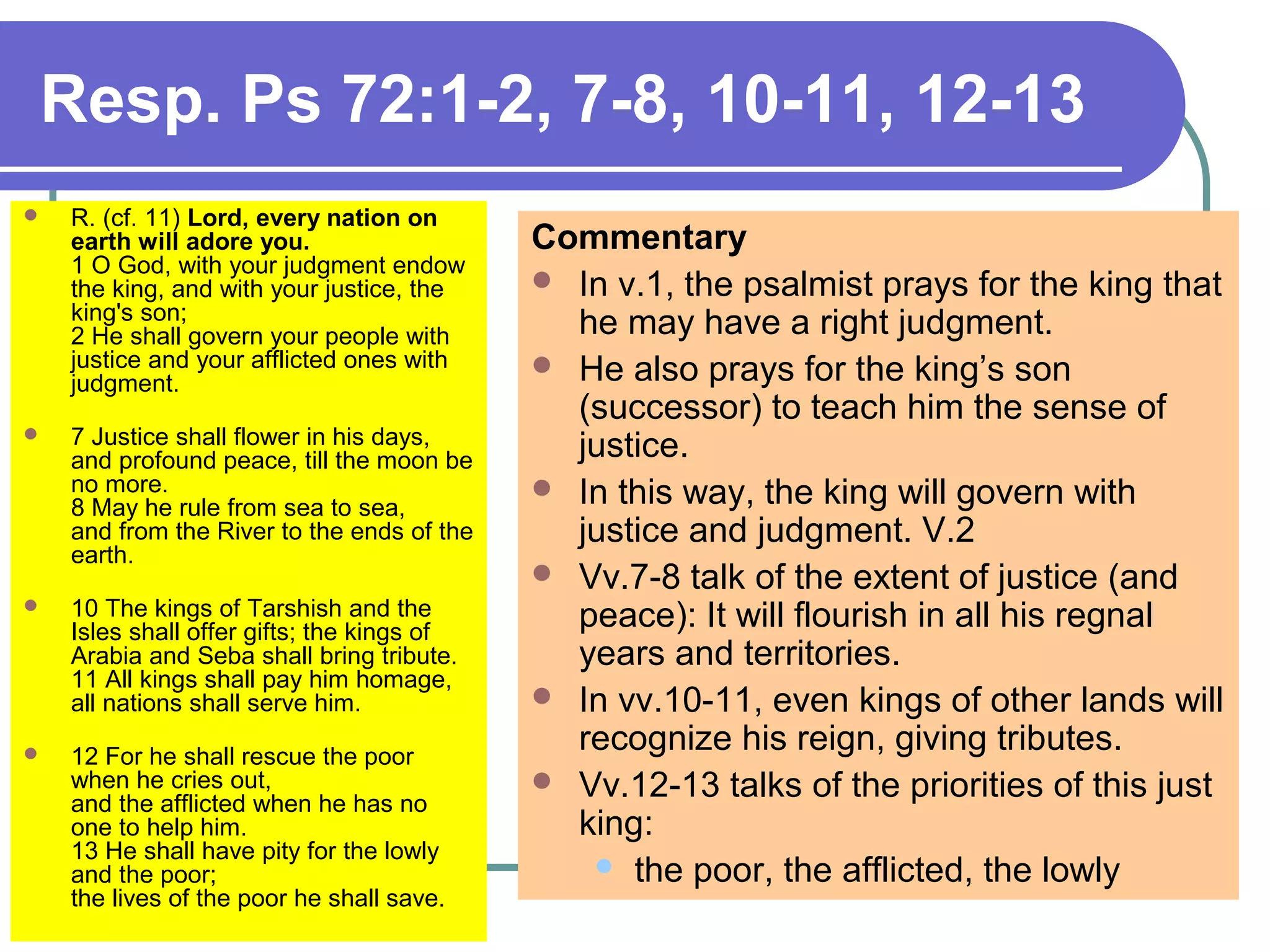 Resp. Ps 72:1-2, 7-8, 10-11, 12-13
 R. (cf. 11) Lord, every nation on
earth will adore you.
1 O God, with your judgment endow
the king, and with your justice, the
king's son;
2 He shall govern your people with
justice and your afflicted ones with
judgment.
 7 Justice shall flower in his days,
and profound peace, till the moon be
no more.
8 May he rule from sea to sea,
and from the River to the ends of the
earth.
 10 The kings of Tarshish and the
Isles shall offer gifts; the kings of
Arabia and Seba shall bring tribute.
11 All kings shall pay him homage,
all nations shall serve him.
 12 For he shall rescue the poor
when he cries out,
and the afflicted when he has no
one to help him.
13 He shall have pity for the lowly
and the poor;
the lives of the poor he shall save.
Commentary
 In v.1, the psalmist prays for the king that
he may have a right judgment.
 He also prays for the king’s son
(successor) to teach him the sense of
justice.
 In this way, the king will govern with
justice and judgment. V.2
 Vv.7-8 talk of the extent of justice (and
peace): It will flourish in all his regnal
years and territories.
 In vv.10-11, even kings of other lands will
recognize his reign, giving tributes.
 Vv.12-13 talks of the priorities of this just
king:
 the poor, the afflicted, the lowly
 