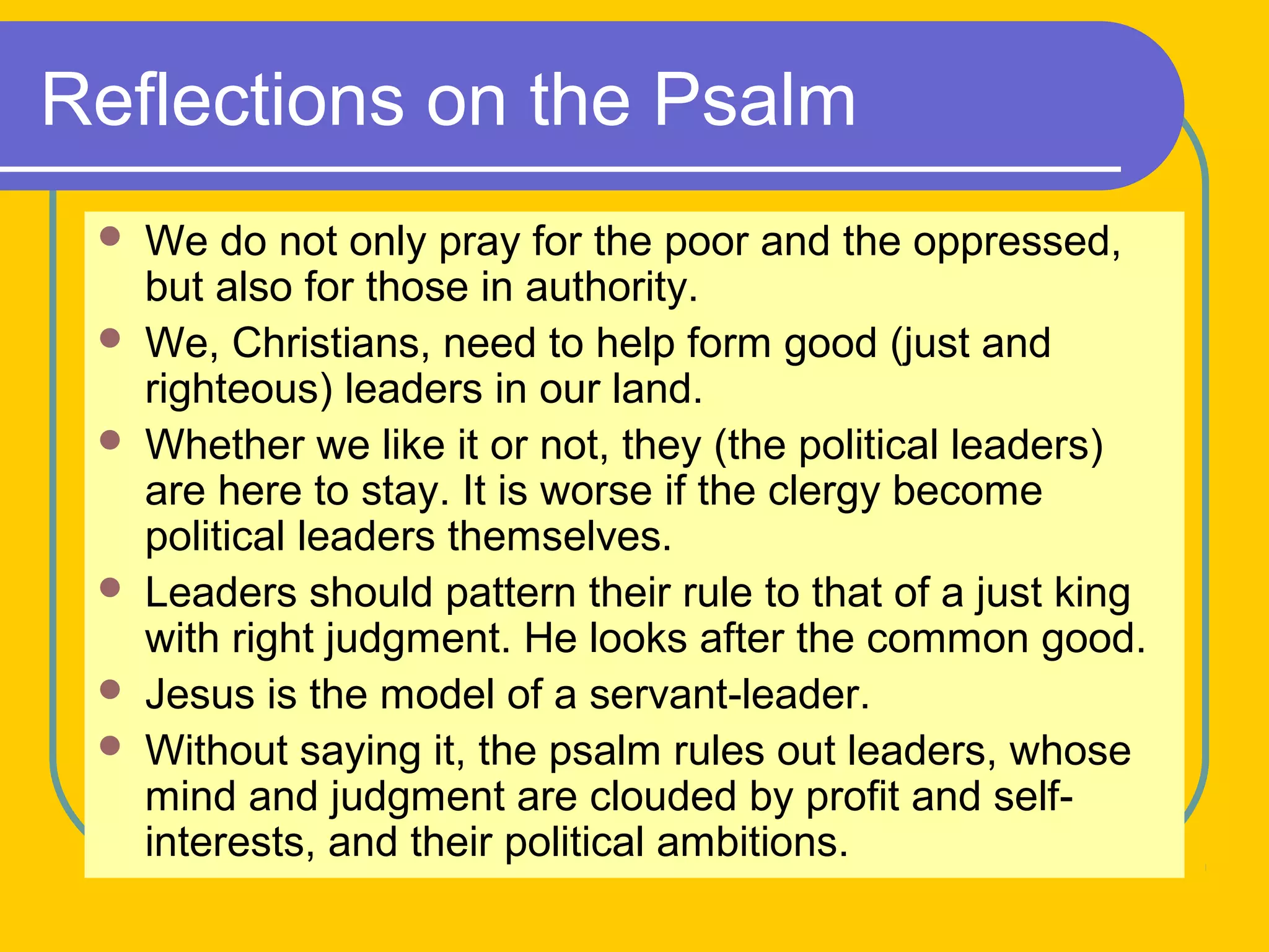 Reflections on the Psalm
 We do not only pray for the poor and the oppressed,
but also for those in authority.
 We, Christians, need to help form good (just and
righteous) leaders in our land.
 Whether we like it or not, they (the political leaders)
are here to stay. It is worse if the clergy become
political leaders themselves.
 Leaders should pattern their rule to that of a just king
with right judgment. He looks after the common good.
 Jesus is the model of a servant-leader.
 Without saying it, the psalm rules out leaders, whose
mind and judgment are clouded by profit and self-
interests, and their political ambitions.
 