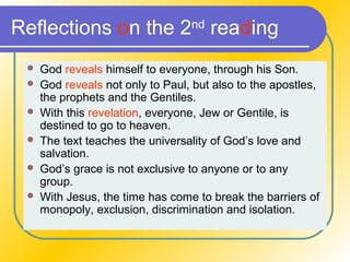 Reflections on the 2nd
reading
 God reveals himself to everyone, through his Son.
 God reveals not only to Paul, but also to the apostles,
the prophets and the Gentiles.
 With this revelation, everyone, Jew or Gentile, is
destined to go to heaven.
 The text teaches the universality of God’s love and
salvation.
 God’s grace is not exclusive to anyone or to any
group.
 With Jesus, the time has come to break the barriers of
monopoly, exclusion, discrimination and isolation.
 