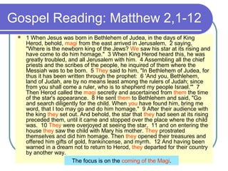 Gospel Reading: Matthew 2,1-12
 1 When Jesus was born in Bethlehem of Judea, in the days of King
Herod, behold, magi from the east arrived in Jerusalem, 2 saying,
"Where is the newborn king of the Jews? We saw his star at its rising and
have come to do him homage." 3 When King Herod heard this, he was
greatly troubled, and all Jerusalem with him. 4 Assembling all the chief
priests and the scribes of the people, he inquired of them where the
Messiah was to be born. 5 They said to him, "In Bethlehem of Judea, for
thus it has been written through the prophet: 6 'And you, Bethlehem,
land of Judah, are by no means least among the rulers of Judah; since
from you shall come a ruler, who is to shepherd my people Israel.'" 7
Then Herod called the magi secretly and ascertained from them the time
of the star's appearance. 8 He sent them to Bethlehem and said, "Go
and search diligently for the child. When you have found him, bring me
word, that I too may go and do him homage." 9 After their audience with
the king they set out. And behold, the star that they had seen at its rising
preceded them, until it came and stopped over the place where the child
was. 10 They were overjoyed at seeing the star, 11 and on entering the
house they saw the child with Mary his mother. They prostrated
themselves and did him homage. Then they opened their treasures and
offered him gifts of gold, frankincense, and myrrh. 12 And having been
warned in a dream not to return to Herod, they departed for their country
by another way.
The focus is on the coming of the Magi.
 