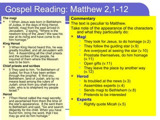 Gospel Reading: Matthew 2,1-12
The magi
 1 When Jesus was born in Bethlehem
of Judea, in the days of King Herod,
behold, magi from the east arrived in
Jerusalem, 2 saying, "Where is the
newborn king of the Jews? We saw his
star at its rising and have come to do
him homage."
King Herod
 3 When King Herod heard this, he was
greatly troubled, and all Jerusalem with
him. 4 Assembling all the chief priests
and the scribes of the people, he
inquired of them where the Messiah
was to be born.
Chief priests and scribes
 5 They said to him, "In Bethlehem of
Judea, for thus it has been written
through the prophet: 6 'And you,
Bethlehem, land of Judah, are by no
means least among the rulers of
Judah; since from you shall come a
ruler, who is to shepherd my people
Israel.'"
Herod
 7Then Herod called the magi secretly
and ascertained from them the time of
the star's appearance. 8 He sent them
to Bethlehem and said, "Go and search
diligently for the child. When you have
found him, bring me word, that I too
may go and do him homage."
Commentary
The text is peculiar to Matthew.
Take note of the appearance of the characters
and what they particularly do:
 Magi
 They look for Jesus, to do homage (v.2)
 They follow the guiding star (v.9)
 Are overjoyed at seeing the star (v.10)
 Prostrate themselves, do him homage
(v.11)
 Open gifts (v.11)
 They leave the place by another way
(v.12)
 Herod
 Is troubled at the news (v.3)
 Assembles experts (v.4)
 Sends magi to Bethlehem (v.8)
 Pretends to be interested
 Experts
 Rightly quote Micah (v.5)
 
