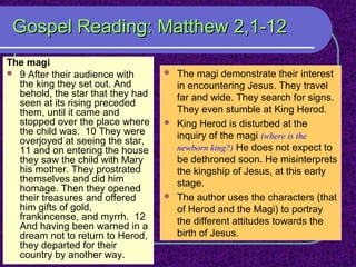 Gospel Reading: Matthew 2,1-12Gospel Reading: Matthew 2,1-12
The magi
 9 After their audience with
the king they set out. And
behold, the star that they had
seen at its rising preceded
them, until it came and
stopped over the place where
the child was. 10 They were
overjoyed at seeing the star,
11 and on entering the house
they saw the child with Mary
his mother. They prostrated
themselves and did him
homage. Then they opened
their treasures and offered
him gifts of gold,
frankincense, and myrrh. 12
And having been warned in a
dream not to return to Herod,
they departed for their
country by another way.
 The magi demonstrate their interest
in encountering Jesus. They travel
far and wide. They search for signs.
They even stumble at King Herod.
 King Herod is disturbed at the
inquiry of the magi (where is the
newborn king?) He does not expect to
be dethroned soon. He misinterprets
the kingship of Jesus, at this early
stage.
 The author uses the characters (that
of Herod and the Magi) to portray
the different attitudes towards the
birth of Jesus.
 