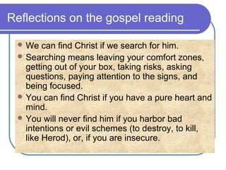 Reflections on the gospel reading
 We can find Christ if we search for him.
 Searching means leaving your comfort zones,
getting out of your box, taking risks, asking
questions, paying attention to the signs, and
being focused.
 You can find Christ if you have a pure heart and
mind.
 You will never find him if you harbor bad
intentions or evil schemes (to destroy, to kill,
like Herod), or, if you are insecure.
 