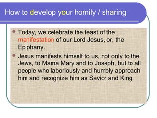 How to develop your homily / sharing
 Today, we celebrate the feast of the
manifestation of our Lord Jesus, or, the
Epiphany.
 Jesus manifests himself to us, not only to the
Jews, to Mama Mary and to Joseph, but to all
people who laboriously and humbly approach
him and recognize him as Savior and King.
 