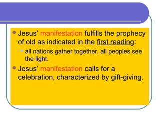 Jesus’ manifestation fulfills the prophecy
of old as indicated in the first reading:
all nations gather together, all peoples see
the light.
Jesus’ manifestation calls for a
celebration, characterized by gift-giving.
 