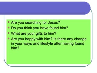  Are you searching for Jesus?
 Do you think you have found him?
 What are your gifts to him?
 Are you happy with him? Is there any change
in your ways and lifestyle after having found
him?
 