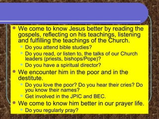  We come to know Jesus better by reading the
gospels, reflecting on his teachings, listening
and fulfilling the teachings of the Church.
 Do you attend bible studies?
 Do you read, or listen to, the talks of our Church
leaders (priests, bishops/Pope)?
 Do you have a spiritual director?
 We encounter him in the poor and in the
destitute.
 Do you love the poor? Do you hear their cries? Do
you know their names?
 Get involved in the JPIC and BEC.
 We come to know him better in our prayer life.
 Do you regularly pray?
 