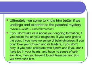  Ultimately, we come to know him better if we
undergo and experience the paschal mystery
(passion, death… and resurrection).
 If you don’t take care about your ongoing formation, if
you desire evil on your neighbors, if you don’t give to
the poor, if you have no sense of belongingness, if you
don’t love your Church and its leaders, if you don’t
pray, if you don’t celebrate with others and if you don’t
have joy in your hearts, and have no sense of self-
sacrifice, then you haven’t found Jesus yet and you
will never find him.
 