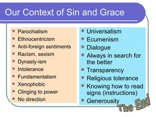 Our Context of Sin and Grace
 Parochialism
 Ethnocentricism
 Anti-foreign sentiments
 Racism, sexism
 Dynasty-ism
 Intolerance
 Fundamentalism
 Xenophobic
 Clinging to power
 No direction
 Universalism
 Ecumenism
 Dialogue
 Always in search for
the better
 Transparency
 Religious tolerance
 Knowing how to read
signs (instructions)
 Generousity
 