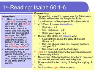 1st
Reading: Isaiah 60,1-6
Imperatives
 1 Rise up in splendor!
Your light has come, the
glory of the Lord shines
upon you. 2 See,
darkness covers the
earth, and thick clouds
cover the peoples; But
upon you the LORD
shines, and over you
appears his glory. 3
Nations shall walk by
your light, and kings by
your shining radiance.
 4 Raise your eyes and
look about; they all
gather and come to you:
Your sons come from
afar, and your daughters
in the arms of their
nurses.
Commentary
 Our reading, in poetry, comes from the Trito-Isaiah
(56-66), written after the Babylonian Exile.
 It is addressed to the people of Zion (Jerusalem).
 Vv.1-2 and 4 contain imperatives.
 Rise up… v.1
 See, darkness… v.2
 Raise your eyes… v.4
 The text also states the reasons why:
 Your light has come, the glory of the Lord
shines…v.1
 The Lord shines upon you, his glory appears
over you. V.2
 The nations will walk by God’s light.
 Light is a powerful imagery that provokes hope and
a welcoming attitude.
 The coming of the light gathers together in one place
the peoples, nations, sons and daughters.
 All are united for the coming of the light and glory of
God.
 For Christians, light refers to Jesus.
 