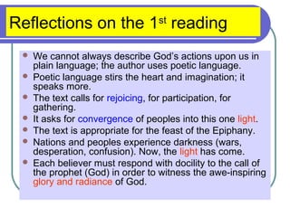 Reflections on the 1st
reading
 We cannot always describe God’s actions upon us in
plain language; the author uses poetic language.
 Poetic language stirs the heart and imagination; it
speaks more.
 The text calls for rejoicing, for participation, for
gathering.
 It asks for convergence of peoples into this one light.
 The text is appropriate for the feast of the Epiphany.
 Nations and peoples experience darkness (wars,
desperation, confusion). Now, the light has come.
 Each believer must respond with docility to the call of
the prophet (God) in order to witness the awe-inspiring
glory and radiance of God.
 