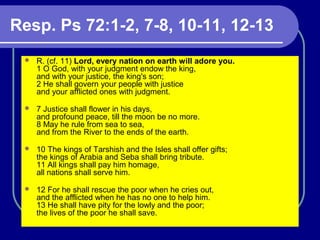 Resp. Ps 72:1-2, 7-8, 10-11, 12-13
 R. (cf. 11) Lord, every nation on earth will adore you.
1 O God, with your judgment endow the king,
and with your justice, the king's son;
2 He shall govern your people with justice
and your afflicted ones with judgment.
 7 Justice shall flower in his days,
and profound peace, till the moon be no more.
8 May he rule from sea to sea,
and from the River to the ends of the earth.
 10 The kings of Tarshish and the Isles shall offer gifts;
the kings of Arabia and Seba shall bring tribute.
11 All kings shall pay him homage,
all nations shall serve him.
 12 For he shall rescue the poor when he cries out,
and the afflicted when he has no one to help him.
13 He shall have pity for the lowly and the poor;
the lives of the poor he shall save.
 