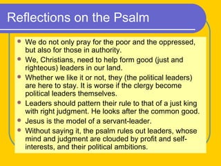 Reflections on the Psalm
 We do not only pray for the poor and the oppressed,
but also for those in authority.
 We, Christians, need to help form good (just and
righteous) leaders in our land.
 Whether we like it or not, they (the political leaders)
are here to stay. It is worse if the clergy become
political leaders themselves.
 Leaders should pattern their rule to that of a just king
with right judgment. He looks after the common good.
 Jesus is the model of a servant-leader.
 Without saying it, the psalm rules out leaders, whose
mind and judgment are clouded by profit and self-
interests, and their political ambitions.
 