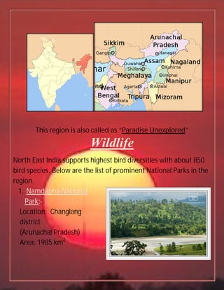 This region is also called as “
North East India supports highest bird diversities with
bird species. Below are the list of prominent National Parks in the
region.
1. Namdapha National
Park:-
Location: Changlang
district
(Arunachal Pradesh)
Area: 1985 km2
also called as “Paradise Unexplored
Wildlife
North East India supports highest bird diversities with
Below are the list of prominent National Parks in the
Namdapha National
Paradise Unexplored”
North East India supports highest bird diversities with about 850
Below are the list of prominent National Parks in the
 
