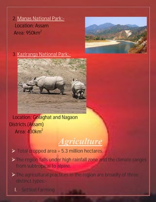 2.Manas National Park:-
Location: Assam
Area: 950km2
3.Kaziranga National Park:-
Location: Golaghat and Nagaon
Districts (Assam)
Area: 430km2
Agriculture
 Total cropped area = 5.3 million hectares.
The region falls under high rainfall zone and the climate ranges
from subtropical to alpine.
The agricultural practices in the region are broadly of three
distinct types:-
I. Settled Farming
 