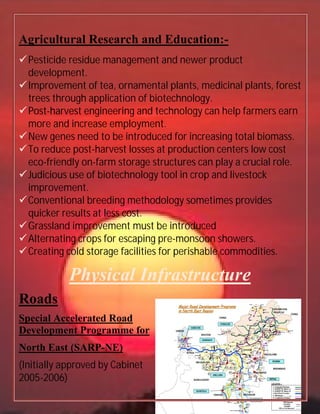 Agricultural Research and Education:
Pesticide residue management and newer product
development.
Improvement of tea, ornamental plants, medicinal plants, forest
trees through application of biotechnology.
Post-harvest engineering and technology can help
more and increase employment.
New genes need to be introduced for increasing total biomass
To reduce post-harvest losses at production
eco-friendly on-farm storage structures can play a crucial role
Judicious use of biotechnology tool in crop and livestock
improvement.
Conventional breeding methodology sometimes provides
quicker results at less cost
Grassland improvement must be introduced
Alternating crops for escaping pre
Creating cold storage faci
Physical
Roads
Special Accelerated Road
Development Programme for
North East (SARP-NE)
(Initially approved by Cabinet
2005-2006)
Agricultural Research and Education:-
Pesticide residue management and newer product
Improvement of tea, ornamental plants, medicinal plants, forest
trees through application of biotechnology.
harvest engineering and technology can help
more and increase employment.
New genes need to be introduced for increasing total biomass
harvest losses at production centers
farm storage structures can play a crucial role
biotechnology tool in crop and livestock
breeding methodology sometimes provides
quicker results at less cost.
Grassland improvement must be introduced
Alternating crops for escaping pre-monsoon showers
Creating cold storage facilities for perishable commodities
Physical Infrastructur
Special Accelerated Road
Programme for
NE)
Initially approved by Cabinet
Pesticide residue management and newer product
Improvement of tea, ornamental plants, medicinal plants, forest
harvest engineering and technology can help farmers earn
New genes need to be introduced for increasing total biomass.
centers low cost
farm storage structures can play a crucial role.
biotechnology tool in crop and livestock
breeding methodology sometimes provides
monsoon showers.
lities for perishable commodities.
Infrastructure
 