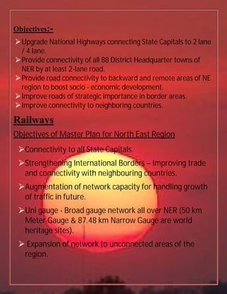Objectives:-
Upgrade National Highways connecting State Capitals to 2 lane
/ 4 lane.
Provide connectivity of all 88 District Headquarter towns of
NER by at least 2-lane road.
Provide road connectivity to backward and remote areas of NE
region to boost socio - economic development.
Improve roads of strategic importance in border areas.
Improve connectivity to neighboring countries.
Railways
Objectives of Master Plan for North East Region
Connectivity to all State Capitals.
Strengthening International Borders – Improving trade
and connectivity with neighbouring countries.
Augmentation of network capacity for handling growth
of traffic in future.
Uni gauge - Broad gauge network all over NER (50 km
Meter Gauge & 87.48 km Narrow Gauge are world
heritage sites).
 Expansion of network to unconnected areas of the
region.
 