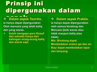Prinsip ini dipergunakan dalam aspek Dalam aspek Teoritis. Ia hanya dapat dipergunakan   Oleh   manusia yang telah baliq  dan yang   waras.  Itulah mengapa para filusuf dan sainstis hanya dari kalangan orang-orang baliq dan waras saja. Dalam aspek Praktis. Ia hanya dapat dipergunakan  oleh semua binatang dan  Manusia (baik waras atau  tidak maupun baliq atau tidak). Mis: Binatang dapat   Membedakan   antara api dan air . Bayi dapat membedakan lapar d an kenyang. 