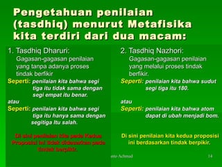 Pengetahuan penilaian (tasdhiq) menurut Metafisika kita terdiri dari dua macam: 1. Tasdhiq Dharuri: Gagasan-gagasan penilaian yang tanpa adanya proses tindak berfikir Seperti:  penilaian kita bahwa segi tiga itu tidak sama dengan segi empat itu benar.  atau Seperti:  penilaian kita bahwa segi  tiga itu hanya sama dengan segitiga Itu salah. Di sini penilaian kita pada Kedua Proposisi ini tidak didasarkan pada tindak berpikir.  2. Tasdhiq Nazhori: Gagasan-gagasan penilaian yang melalui proses tindak berfikir. Seperti:   penilaian kita bahwa sudut segi tiga itu 180.  atau Seperti:   penilaian kita bahwa atom dapat di ubah menjadi bom. Di sini penilaian kita kedua proposisi ini berdasarkan tindak berpikir.  