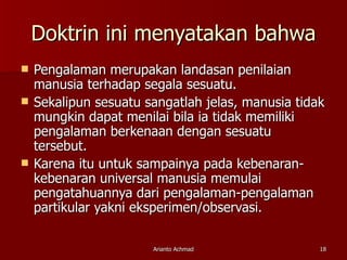 Doktrin ini menyatakan bahwa Pengalaman merupakan landasan penilaian manusia terhadap segala sesuatu. Sekalipun sesuatu sangatlah jelas, manusia tidak mungkin dapat menilai bila ia tidak memiliki pengalaman berkenaan dengan sesuatu tersebut. Karena itu untuk sampainya pada kebenaran-kebenaran universal manusia memulai pengatahuannya dari pengalaman-pengalaman partikular yakni eksperimen/observasi. 