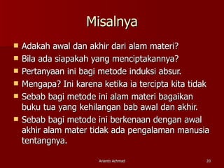 Misalnya Adakah awal dan akhir dari alam materi? Bila ada siapakah yang menciptakannya? Pertanyaan ini bagi metode induksi absur. Mengapa? Ini karena ketika ia tercipta kita tidak  Sebab bagi metode ini alam materi bagaikan buku tua yang kehilangan bab awal dan akhir. Sebab bagi metode ini berkenaan dengan awal akhir alam mater tidak ada pengalaman manusia tentangnya. 