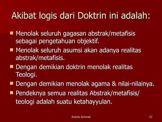 Akibat logis dari Doktrin ini adalah: Menolak seluruh gagasan abstrak/metafisis sebagai pengetahuan objektif. Menolak seluruh asumsi akan adanya realitas abstrak/metafisis. Dengan demikian doktrin menolak realitas Teologi. Dengan demikian menolak agama & nilai-nilainya. Pendeknya semua realitas Abstrak/metafisis/ teologi adalah suatu ketahayyulan.   