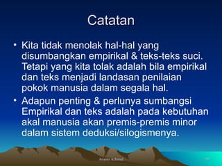 Catatan Kita tidak menolak hal-hal yang disumbangkan empirikal & teks-teks suci. Tetapi yang kita tolak adalah bila empirikal dan teks menjadi landasan penilaian pokok manusia dalam segala hal. Adapun penting & perlunya sumbangsi Empirikal dan teks adalah pada kebutuhan akal manusia akan premis-premis minor dalam sistem deduksi/silogismenya.  