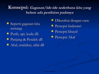 Konsepsi :   Gagasan/ide-ide sederhana kita yang belum ada penilaian padanya Seperti gagasan kita tentang: Putih, api, kuda dll. Panjang & Pendek dll Akal, malaikat, nilai dll Diketahui dengan cara: Persepsi Inderawi Persepsi khayal Persepsi Akal 