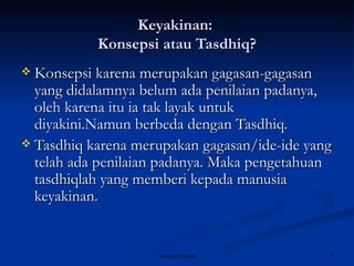 Keyakinan:  Konsepsi atau Tasdhiq? Konsepsi karena merupakan gagasan-gagasan yang didalamnya belum ada penilaian padanya, oleh karena itu ia tak layak untuk diyakini.Namun berbeda dengan Tasdhiq. Tasdhiq karena merupakan gagasan/ide-ide yang telah ada penilaian padanya. Maka pengetahuan tasdhiqlah yang memberi kepada manusia keyakinan.  