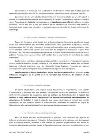 Livre	
  blanc	
  “ePortfolio”,	
  cahier	
  n°1	
  	
   	
   Page	
  11	
  	
  
La	
  question	
  du	
  «	
  décrochage	
  »	
  en	
  L1	
  et	
  celle	
  de	
  son	
  traitement	
  entrent	
  dans	
  le	
  débat	
  public	
  et	
  
deviennent	
  des	
  questions	
  centrales	
  des	
  politiques	
  éducatives	
  du	
  supérieur	
  depuis	
  une	
  dizaine	
  d’années.	
  
La	
   nécessité	
   d’avoir	
   une	
   activité	
   professionnelle	
   pour	
   financer	
   les	
   études	
   est	
   un	
   autre	
   aspect	
   à	
  
prendre	
  en	
  compte	
  dans	
  l’apparente	
  «	
  démocratisation	
  »	
  de	
  l’accès	
  à	
  l’enseignement	
  supérieur.	
  Cela	
  peut	
  
nourrir	
  l’expérience	
  des	
  étudiants,	
  mais	
  ces	
  acquis	
  ne	
  sont	
  pas	
  toujours	
  valorisés/valorisables	
  au	
  cours	
  des	
  
formations.	
   D’autre	
   part,	
   cela	
   a	
   aussi	
   pour	
   effet	
   de	
   ne	
   pas	
   permettre	
   aux	
   étudiants	
   d’être	
   présents	
   à	
  
l’université	
   aussi	
   souvent	
   que	
   nécessaire,	
   ce	
   qui	
   peut	
   augmenter	
   la	
   durée	
   des	
   études	
   ou	
   le	
   risque	
   de	
  
décrochage.	
  
	
  
2. La	
  préoccupation	
  centrale	
  de	
  l’insertion	
  professionnelle	
  	
  	
  
Toutes	
   les	
   formations	
   universitaires	
   sont	
   professionnalisantes.	
   Néanmoins,	
   au-­‐delà	
   des	
   cursus	
  
visant	
   plus	
   immédiatement	
   des	
   débouchés	
   professionnels	
   ciblés	
   (formations	
   d’ingénieurs,	
   masters	
  
professionnalisés,	
   DUT	
   et,	
   plus	
   récemment,	
   licences	
   professionnelles),	
   cette	
   professionnalisation	
   exige	
  
qu’une	
   attention	
   soutenue	
   soit	
   apportée	
   à	
   la	
   valorisation	
   des	
   compétences	
   développées	
   au	
   cours	
   de	
   la	
  
formation.	
  C’est	
  l’une	
  des	
  conditions	
  pour	
  permettre	
  que	
  la	
  mission	
  d’insertion	
  professionnelle	
  du	
  service	
  
public	
  de	
  l’enseignement	
  supérieur	
  trouve	
  sa	
  traduction	
  dans	
  le	
  cœur	
  même	
  des	
  formations	
  dispensées	
  
aux	
  étudiants.	
  	
  
Ces	
  formations	
  contribuent	
  très	
  largement	
  dans	
  les	
  filières	
  non	
  sélectives	
  à	
  l’intégration	
  d’étudiants	
  
issus	
   de	
   toutes	
   les	
   minorités	
   sociales.	
   Toutefois,	
   le	
   taux	
   d’échec	
   dans	
   certaines	
   d’entre	
   elles	
   ou	
   encore	
  
l’existence	
   d’effectifs	
   importants	
   pour	
   des	
   débouchés	
   faibles	
   fragilisent	
   l’ensemble	
   du	
   système	
  
d’enseignement	
  supérieur	
  français	
  en	
  conduisant	
  de	
  nombreux	
  jeunes	
  dans	
  des	
  impasses.	
  	
  
La	
  préoccupation	
  du	
  devenir	
  des	
  étudiants	
  via	
  leur	
  insertion	
  professionnelle	
  est	
  désormais	
  un	
  des	
  
indicateurs	
   stratégiques	
   de	
   la	
   qualité	
   et	
   de	
   la	
   réputation	
   des	
   formations,	
   des	
   diplômes	
   et	
   des	
  
établissements.	
  
	
  
3. La	
  formation	
  tout	
  au	
  long	
  de	
  la	
  vie	
  
On	
   assiste	
   actuellement	
   à	
   une	
   exigence	
   accrue	
   d’autonomie,	
   de	
   responsabilité,	
   à	
   une	
   volonté	
  
d’être	
  acteur	
  de	
  sa	
  formation,	
  tant	
  pour	
  les	
  agents	
  institutionnels	
  que	
  pour	
  les	
  apprenants.	
  Ces	
  évolutions	
  
confirment	
   les	
   nécessités	
   de	
   changement	
   dans	
   les	
   politiques	
   de	
   formation	
  et	
   dans	
   le	
   rapport	
   des	
  
individus	
  au	
  savoir,	
  liées	
  aux	
  besoins	
  d’employabilité,	
  de	
  mobilité	
  professionnelle,	
  de	
  développement	
  de	
  
compétences,	
   de	
   flexibilité.	
   Il	
   s’agit	
   de	
   répondre	
   aux	
   enjeux	
   économiques	
   et	
   culturels	
   des	
   sociétés	
  
occidentales,	
   par	
   des	
   processus	
   formels	
   et	
   institutionnalisés,	
   permettant	
   la	
   validation	
   des	
   acquis	
   de	
  
l’éducation,	
  de	
  la	
  formation	
  et	
  de	
  l’expérience,	
  ainsi	
  que	
  par	
  des	
  apprentissages	
  informels.	
  	
  
	
  
4. La	
  valorisation	
  des	
  acquis	
  d’apprentissage	
  	
  
Face	
   aux	
   enjeux	
   éducatifs,	
   socioéconomiques	
   et	
   politiques,	
   sous	
   l’impulsion	
   des	
   objectifs	
   de	
  
Lisbonne,	
  la	
  valorisation	
  des	
  acquis	
  de	
  l’éducation,	
  de	
  l’expérience	
  et	
  de	
  la	
  formation	
  sur	
  tous	
  les	
  niveaux	
  et	
  
types	
   d’éducation	
   (formelle,	
   informelle	
   et	
   non	
   formelle)	
   se	
   généralise	
   progressivement	
   dans	
   toutes	
   les	
  
institutions	
  éducatives	
  européennes.	
  Au-­‐delà	
  de	
  l’avancée	
  qui	
  consiste	
  à	
  permettre	
  une	
  diplomation	
  ou	
  une	
  
 
