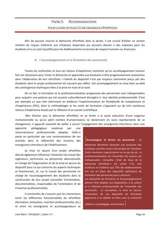 Livre	
  blanc	
  “ePortfolio”,	
  cahier	
  n°1	
  	
   	
   Page	
  16	
  	
  
	
  
Partie	
  5. RECOMMANDATIONS	
  	
  
POUR	
  LA	
  MISE	
  EN	
  PLACE	
  D’UNE	
  DEMARCHE	
  EPORTFOLIO	
  
Afin	
   de	
   pouvoir	
   inscrire	
   la	
   démarche	
   ePortfolio	
   dans	
   la	
   durée,	
   il	
   est	
   crucial	
   d’éviter	
   un	
   certain	
  
nombre	
   de	
   risques	
   inhérents	
   aux	
   initiatives	
   dispersées	
   qui	
   peuvent	
   aboutir	
   à	
   des	
   impasses	
   pour	
   les	
  
étudiants	
  et	
  à	
  un	
  coût	
  injustifié	
  pour	
  les	
  établissements	
  en	
  termes	
  de	
  moyens	
  humains	
  ou	
  financiers.	
  
A. L’accompagnement	
  et	
  la	
  formation	
  des	
  personnels	
  
Toutes	
  les	
  recherches	
  et	
  tous	
  les	
  retours	
  d’expérience	
  montrent	
  qu’un	
  accompagnement	
  humain	
  
fort	
  est	
  nécessaire	
  pour	
  initier	
  la	
  démarche	
  et	
  apprendre	
  aux	
  étudiants	
  à	
  être	
  progressivement	
  autonomes	
  
dans	
   l’élaboration	
   de	
   leur	
   ePortfolio.	
   L’intérêt	
   du	
   dispositif	
   n’est	
   pas	
   toujours	
   clairement	
   perçu	
   par	
   des	
  
étudiants	
  dont	
  le	
  projet	
  professionnel	
  est	
  souvent	
  peu	
  défini.	
  Cet	
  accompagnement	
  se	
  situe	
  bien	
  au-­‐delà	
  
des	
  contingences	
  techniques	
  liées	
  à	
  la	
  prise	
  en	
  main	
  d’un	
  outil.	
  	
  
De	
  ce	
  fait,	
  la	
  formation	
  et	
  la	
  professionnalisation	
  progressive	
  des	
  personnels	
  sont	
  indispensables	
  
pour	
  acquérir	
  une	
  posture	
  qui	
  est	
  souvent	
  culturellement	
  étrangère	
  à	
  	
  leur	
  identité	
  professionnelle.	
  C’est	
  
par	
   exemple	
   ce	
   que	
   met	
   clairement	
   en	
   évidence	
   l’expérimentation	
   du	
   Portefeuille	
   de	
   compétences	
   et	
  
d’expériences	
   (PEC),	
   dont	
   la	
   méthodologie	
   et	
   les	
   outils	
   de	
   formation	
   s’appuient	
   sur	
   de	
   très	
   nombreux	
  
retours	
  d’expérience	
  étayés	
  par	
  la	
  réflexion	
  d’un	
  conseil	
  scientifique.	
  	
  
	
  Afin	
   d’éviter	
   que	
   la	
   démarche	
   ePortfolio	
   ne	
   se	
   limite	
   à	
   la	
   seule	
   exécution	
   d’une	
   exigence	
  
institutionnelle	
   ou	
   qu’un	
   petit	
   nombre	
   d’universitaires	
   ne	
   deviennent	
   les	
   seuls	
   représentants	
   de	
   ce	
  
changement,	
  il	
  apparaît	
  essentiel	
  de	
  veiller	
  à	
  ancrer	
  l’engagement	
  des	
  enseignants-­‐chercheurs	
  dans	
  une	
  
approche	
   pédagogique	
   soutenue	
   par	
   une	
  
reconnaissance	
   professionnelle	
   adaptée.	
   Celle-­‐ci	
  
passe	
   en	
   particulier	
   par	
   une	
   reconnaissance	
   de	
   ces	
  
activités	
   dans	
   le	
   référentiel	
   des	
   missions	
   des	
  
enseignants-­‐chercheurs	
  de	
  l’établissement.	
  	
  
La	
   mise	
   en	
   œuvre	
   d’un	
   projet	
   ePortfolio	
  
devrait	
  également	
  influencer	
  l’évolution	
  du	
  travail	
  des	
  
ingénieurs,	
   techniciens	
   ou	
   personnels	
   administratifs	
  
en	
  charge	
  de	
  l’organisation	
  et	
  de	
  la	
  mise	
  en	
  œuvre	
  du	
  
dispositif	
  pour	
  ce	
  qui	
  concerne	
  les	
  aspects	
  techniques	
  
et	
   fonctionnels,	
   et,	
   sur	
   le	
   travail	
   des	
   personnels	
   en	
  
charge	
   de	
   l’accompagnement	
   des	
   étudiants	
   dans	
   la	
  
construction	
   de	
   leur	
   projet	
   (conseiller	
   d’orientation,	
  
documentalistes,	
   responsables	
   de	
   l’orientation	
   et	
   de	
  
l’insertion	
  professionnelle).	
  
Il	
  conviendra	
  de	
  s’assurer	
  que	
  les	
  interactions	
  
entre	
   les	
   différentes	
   fonctionnalités	
   du	
   ePortfolio	
  
(formation,	
  évaluation,	
  insertion	
  professionnelle,	
  etc.)	
  
et	
   entre	
   les	
   enseignants	
   et	
   accompagnateurs	
   se	
  
[Accompagner	
   et	
   former	
   les	
   personnels	
   :	
   La	
  
démarche	
   ePortfolio	
   nécessite	
   une	
   évolution	
   des	
  
pratiques	
  centrées	
  autour	
  des	
  projets	
  de	
  l’étudiant.	
  
Cette	
  révolution	
  copernicienne	
  ne	
  va	
  pas	
  de	
  soi	
  :	
  la	
  
professionnalisation	
  de	
  l’ensemble	
  des	
  acteurs	
  est	
  
indispensable.	
   L’enquête	
   «	
  Etat	
   de	
   lieux	
   de	
   la	
  
démarche	
   ePortfolio	
  »	
   (cf.	
   cahier	
   n°3),	
   met	
  
d’ailleurs	
  en	
  évidence	
  que	
  75%	
  des	
  établissements	
  
ont	
   mis	
   en	
   place	
   des	
   dispositifs	
   spécifiques	
   de	
  
formation	
  des	
  personnels	
  pour	
  y	
  parvenir.	
  	
  
Les	
  dispositifs	
  de	
  formation	
  et	
  d’accompagnement	
  
doivent	
  être	
  adaptés	
  aux	
  dispositions,	
  à	
  la	
  culture	
  
et	
   à	
   l’identité	
   professionnelle	
   de	
   l’ensemble	
   des	
  
personnels.	
   	
   La	
   conception,	
   la	
   mise	
   en	
   œuvre,	
  
l’évaluation	
   de	
   ces	
   dispositifs	
   de	
   formation	
  
gagneront	
  à	
  se	
  réaliser	
  en	
  liens	
  avec	
  la	
  recherche	
  
relative	
  à	
  la	
  pédagogie	
  universitaire.]	
  
 