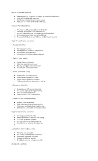 Nature of Home Economics
 Multidisciplinary (nutrition, sociology, economics, education)
 Practical and life-skills oriented
 Family-centered and community-based
 Focused on sustainability and well-being
Goals of Home Economics
1. Promote healthy and productive family life
2. Develop responsible consumer behavior
3. Enhance skills for home and livelihood management
4. Encourage sustainable and ethical living
5. Prepare individuals for self-reliance and entrepreneurship
Major Areas of Home Economics
1. Food and Nutrition
 Principles of nutrition
 Meal planning and food preparation
 Food safety and sanitation
 Prevention of nutrition-related diseases
2. Clothing and Textiles
 Textile fibers and fabrics
 Clothing selection and care
 Sewing and garment construction
 Sustainable fashion practices
3. Home and Family Living
 Family roles and relationships
 Child development and care
 Home management and safety
 Values education and decision-making
4. Consumer Education
 Budgeting and financial planning
 Consumer rights and responsibilities
 Wise purchasing decisions
 Credit, savings, and investments
5. Livelihood and Entrepreneurship
 Home-based enterprises
 Skills training and income generation
 Marketing and basic business planning
 Ethical and sustainable entrepreneurship
Importance of Home Economics
 Develops essential life skills
 Improves family health and well-being
 Supports economic stability
 Encourages responsible citizenship
 Contributes to national development

Applications of Home Economics
 Personal and family life
 Education and teaching professions
 Hospitality and food industries
 Fashion and textile sectors
 Small business and entrepreneurship
FOOD AND NUTRITION
 
