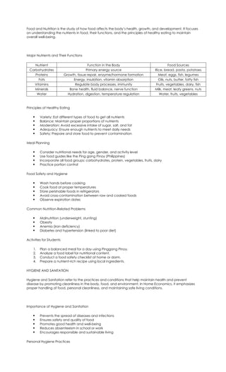 Food and Nutrition is the study of how food affects the body’s health, growth, and development. It focuses
on understanding the nutrients in food, their functions, and the principles of healthy eating to maintain
overall well-being.
Major Nutrients and Their Functions
Nutrient Function in the Body Food Sources
Carbohydrates Primary energy source Rice, bread, pasta, potatoes
Proteins Growth, tissue repair, enzyme/hormone formation Meat, eggs, fish, legumes
Fats Energy, insulation, vitamin absorption Oils, nuts, butter, fatty fish
Vitamins Regulate body processes, immunity Fruits, vegetables, dairy, fish
Minerals Bone health, fluid balance, nerve function Milk, meat, leafy greens, nuts
Water Hydration, digestion, temperature regulation Water, fruits, vegetables
Principles of Healthy Eating
 Variety: Eat different types of food to get all nutrients
 Balance: Maintain proper proportions of nutrients
 Moderation: Avoid excessive intake of sugar, salt, and fat
 Adequacy: Ensure enough nutrients to meet daily needs
 Safety: Prepare and store food to prevent contamination
Meal Planning
 Consider nutritional needs for age, gender, and activity level
 Use food guides like the Ping gang Pinoy (Philippines)
 Incorporate all food groups: carbohydrates, protein, vegetables, fruits, dairy
 Practice portion control
Food Safety and Hygiene
 Wash hands before cooking
 Cook food at proper temperatures
 Store perishable foods in refrigerators
 Avoid cross-contamination between raw and cooked foods
 Observe expiration dates
Common Nutrition-Related Problems
 Malnutrition (underweight, stunting)
 Obesity
 Anemia (iron deficiency)
 Diabetes and hypertension (linked to poor diet)
Activities for Students
1. Plan a balanced meal for a day using Pinggang Pinoy.
2. Analyze a food label for nutritional content.
3. Conduct a food safety checklist at home or dorm.
4. Prepare a nutrient-rich recipe using local ingredients.
HYGIENE AND SANITATION
Hygiene and Sanitation refer to the practices and conditions that help maintain health and prevent
disease by promoting cleanliness in the body, food, and environment. In Home Economics, it emphasizes
proper handling of food, personal cleanliness, and maintaining safe living conditions.
Importance of Hygiene and Sanitation
 Prevents the spread of diseases and infections
 Ensures safety and quality of food
 Promotes good health and well-being
 Reduces absenteeism in school or work
 Encourages responsible and sustainable living
Personal Hygiene Practices
 