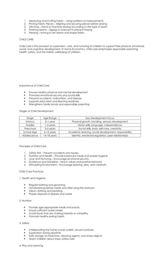 1. Measuring and Cutting Fabric – Using patterns or measurements
2. Pinning Fabric Pieces – Aligning and securing pieces before sewing
3. Stitching – Hand or machine sewing according to the type of seam
4. Finishing Seams – Zigzag or overcast to prevent fraying
5. Pressing – Ironing to set seams and shape fabric
CHILD CARE
Child care is the provision of supervision, care, and nurturing of children to support their physical, emotional,
social, and cognitive development. In Home Economics, child care emphasizes responsible parenting,
health, safety, and the holistic well-being of children.
Importance of Child Care
 Ensures healthy physical and mental development
 Promotes emotional security and social skills
 Prevents accidents, malnutrition, and disease
 Supports education and learning readiness
 Strengthens family bonds and responsible parenting
Stages of Child Development
Stage Age Range Key Development Focus
Infancy 0–1 year Physical growth, bonding, sensory development
Toddler 1–3 years Motor skills, language, independence
Preschool 3–5 years Social skills, basic self-care, creativity
School Age 6–12 years Academic learning, social development, responsibility
Adolescence 13–18 years Identity, emotional regulation, peer relationships
Principles of Child Care
1. Safety First – Prevent accidents and injuries
2. Nutrition and Health – Provide balanced meals and proper hygiene
3. Love and Nurturing – Encourage emotional security
4. Guidance and Discipline – Teach values and positive behavior
5. Stimulating Environment – Encourage learning, play, and creativity
Child Care Practices
1. Health and Hygiene
 Regular bathing and grooming
 Handwashing before meals and after using the restroom
 Clean clothing and bedding
 Proper disposal of diapers and waste
2. Nutrition
 Provide age-appropriate meals and snacks
 Ensure sufficient water intake
 Avoid foods that are choking hazards or unhealthy
 Promote healthy eating habits
3. Safety
 Childproofing the home (cover outlets, secure furniture)
 Supervision during playtime
 Safe storage of medicines, cleaning agents, and sharp objects
 Teach children about basic safety rules
4. Play and Learning
 