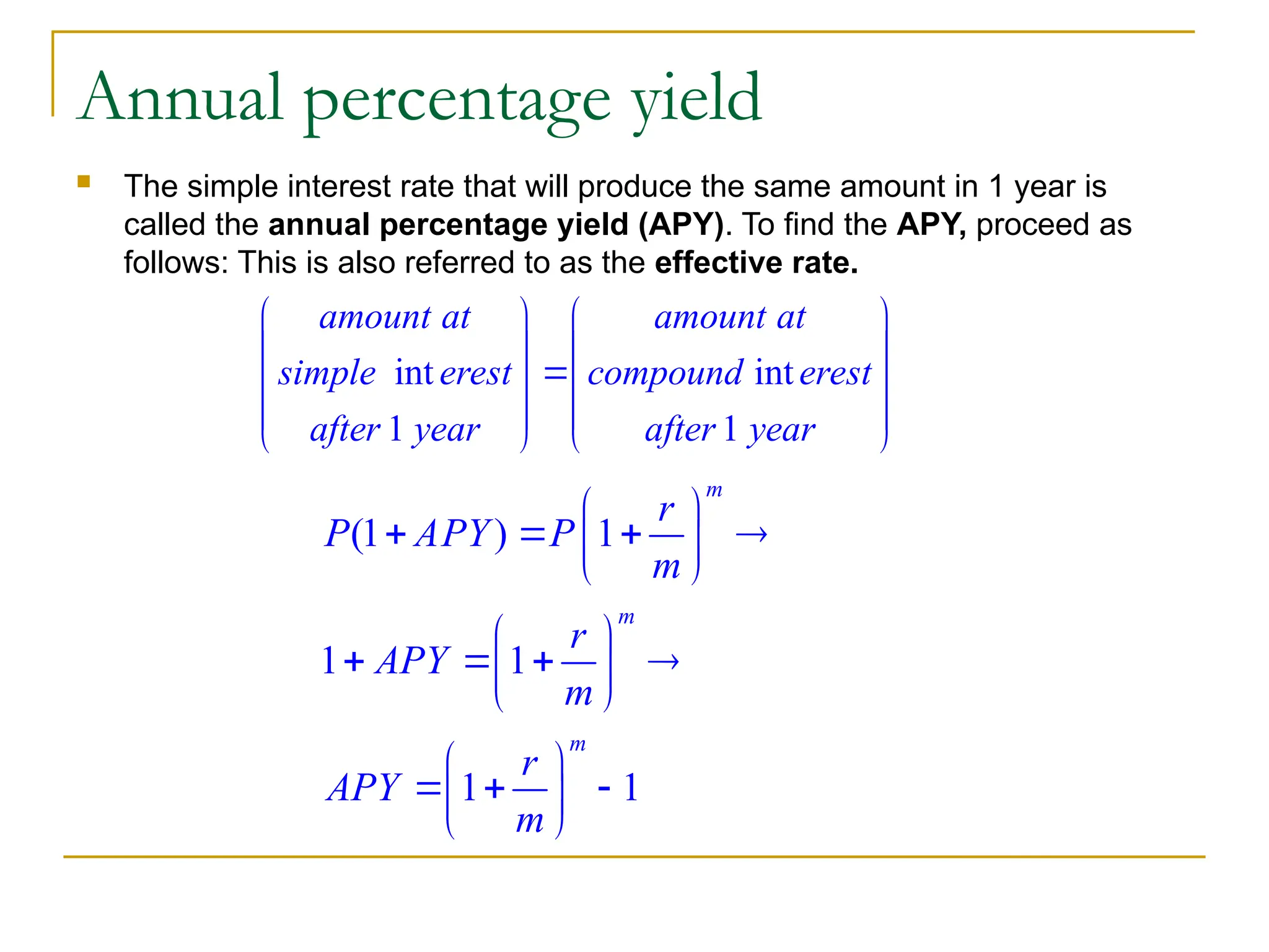 Annual percentage yield
 The simple interest rate that will produce the same amount in 1 year is
called the annual percentage yield (APY). To find the APY, proceed as
follows: This is also referred to as the effective rate.
int int
1 1
amount at amount at
simple erest compound erest
after year after year
   
   

   
   
   
(1 ) 1
1 1
1 1
m
m
m
r
P APY P
m
r
APY
m
r
APY
m
 
   
 
 
 
   
 
 
 
  
 
 
 