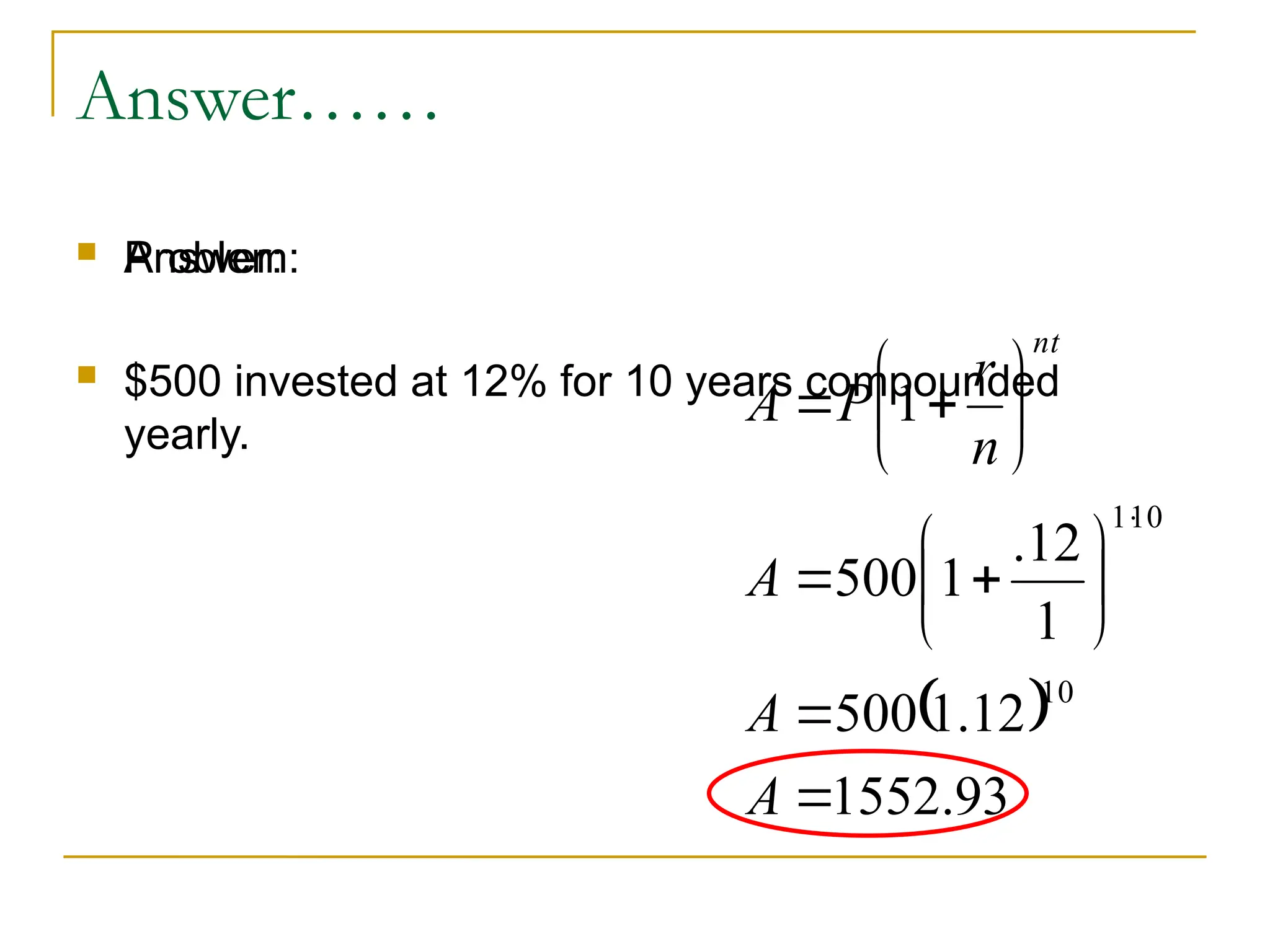 Answer……
 Problem:
 $500 invested at 12% for 10 years compounded
yearly.
 Answer:
 
93
.
1552
12
.
1
500
1
12
.
1
500
1
10
10
1



















A
A
A
n
r
P
A
nt
 