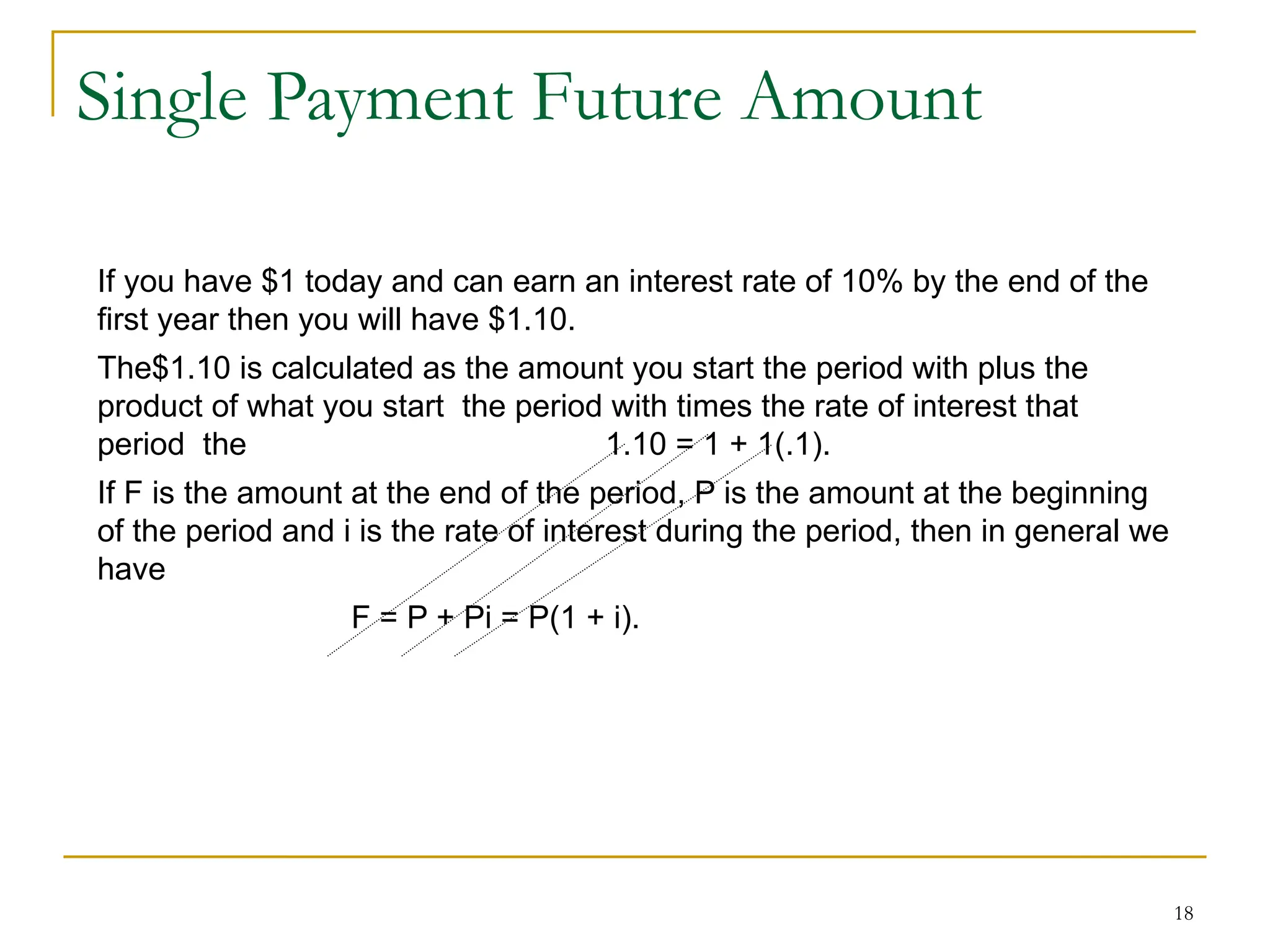 18
Single Payment Future Amount
If you have $1 today and can earn an interest rate of 10% by the end of the
first year then you will have $1.10.
The$1.10 is calculated as the amount you start the period with plus the
product of what you start the period with times the rate of interest that
period the 1.10 = 1 + 1(.1).
If F is the amount at the end of the period, P is the amount at the beginning
of the period and i is the rate of interest during the period, then in general we
have
F = P + Pi = P(1 + i).
 