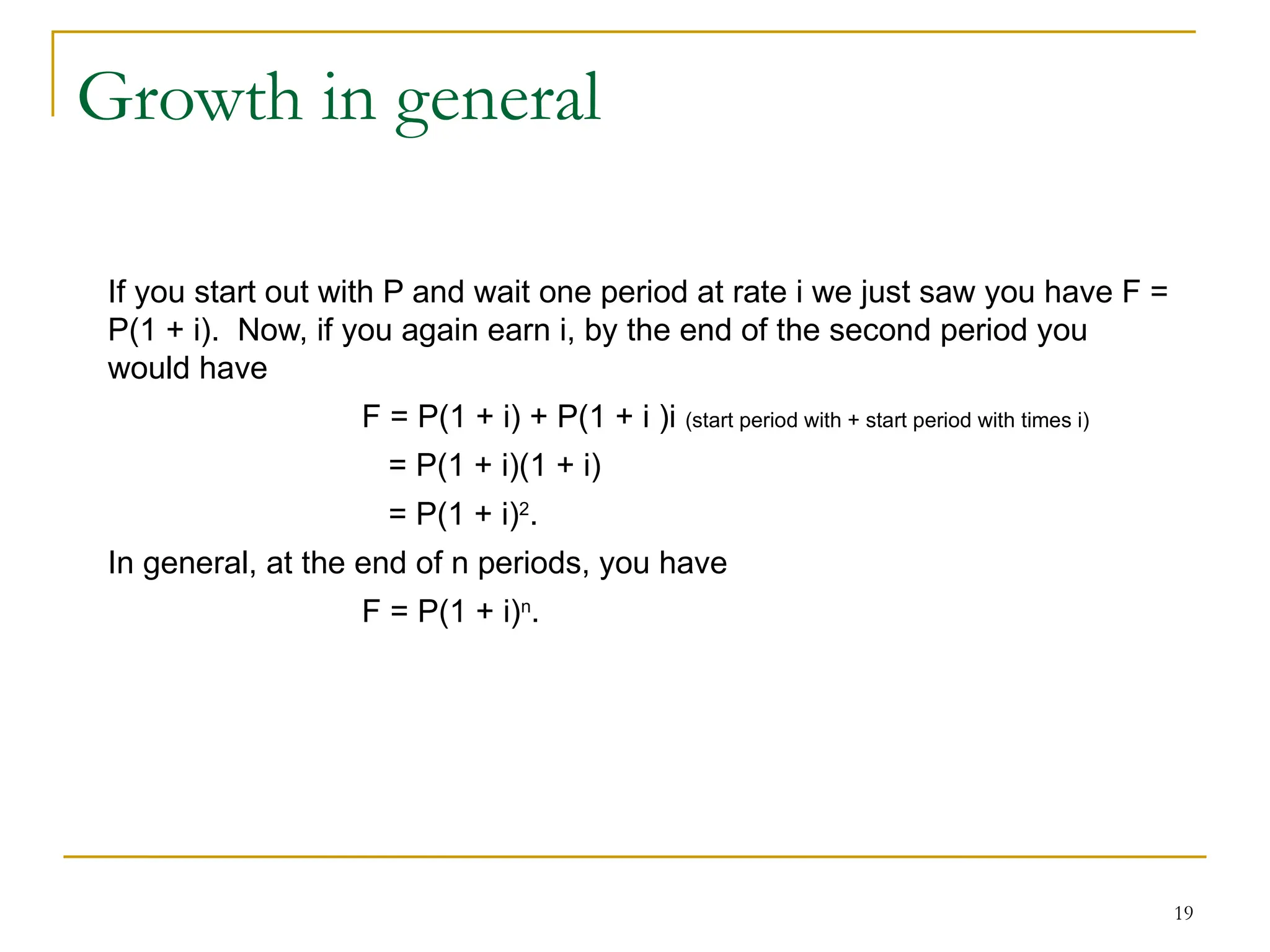 19
Growth in general
If you start out with P and wait one period at rate i we just saw you have F =
P(1 + i). Now, if you again earn i, by the end of the second period you
would have
F = P(1 + i) + P(1 + i )i (start period with + start period with times i)
= P(1 + i)(1 + i)
= P(1 + i)2
.
In general, at the end of n periods, you have
F = P(1 + i)n
.
 